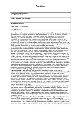 Proposal
1
Student Name and Number:
Jake Whattam-Smith
Project proposal title and date:
Main area of activity
Short Video Documentary
Target Audience
Age – Given that I’m covering education as my main topic of interest for my documentary, it seems
necessary that I’m targeting people in the age range between 16 – 20 as my primary audience.
This is an obvious clarification given that people in these age boundaries will currently be
undergoing education at or between GCSE’s to university, meaning its directly relevant of
themselves as its about covid-19’s impact on them specifically, which makes it more the less
understanding and interesting given they’re most probably in such situations being mentioned.
Other than the fact that its about themselves, additional processes will be used to help target this
age group more specifically, as such with interviewing personnel’s in this category, keeping it short
and to the point, and ensuring its visually/audibly attentive and engaging.
As with this being a primary audience, its also present that other secondary audiences may be
equally as included to the documentary, more directly to parents or teachers in and around their
40’s; this is only possible as it may be relevant to themselves in some way, as such with parents
their kids, or teachers their profession is quoted and referred to in some circumstances.
Gender – Recognising that my topic is on education, it will be equally suiting to both genders as
they are both secluded around my topic of interest fairly. This is understood because both attend
schools, but given that this a documentary on education that would be uploaded and viewed upon
personal interest, it would seem a higher rate of females would watch it; this is because I strongly
believe women are more willing, ambitious and motivated to use their spare time on learning
further, whereas men are more lazy, and uninterested stereotypically when it comes to education.
To try and suit both audiences, and more importantly keep them interested, I will try use montages
and enrapturing audio soundtracks/sound effects more often (to suit males predominantly), whilst
also applying more cinematics reels, emotionally compelling techniques, and direct involvement
methods to benefit both genders (as emotional components is stereotypically associated to
females withholding motherly and gentleness traits).
Psychographics – Now regarding psychographics, it’s understandable to say that my
documentary is about change in the world and working around it to makes things better not just for
yourself but for everyone around you, therefore it seems mandatory to target the ‘socially
conscious type A’ psychographics. Being very concerned of your own actions, wanting to improve
the world, and responding to messages about making a difference, this psychographic is highly
suiting to my documentary on covid-19 and education; covering things such as methods put in
place to prevent another lockdown from this global pandemic, this is a direct corelation to ‘socially
conscious type A’ people, and to suit it ever more so, I will introduce a motivational aspect towards
the end when closing my documentary, which should thrive their interests and desires to make
amends and changes to the world.
It’s also worth mentioning that the ‘balanced/totally integrated’ psychographic people hold similar
traits against ‘socially conscious type A’, with relating to benefitting mankind; but being a mix of
‘Achievers’, they respond to concepts of success which is driven throughout my whole
documentary, especially given that I’ll be referring to long term impacts and the future with their
education and/or work. Therefore my product addresses a wider audience including these two
psychographics together and making changes in my documentary to correspond and flourish their
involvement further.
Geodemographic – Identifying that all my gathered facts, statistics and general information is in
corelation to the United Kingdom amongst the covid-19 and education topics, its widely
recommended and obvious that ill target people in and around England more specifically. With this
being recognised, it also makes production more seamless and flowing given that it targets myself,
fiends, and family that gives easy accessibility to many resources, information, possible interviews,
 