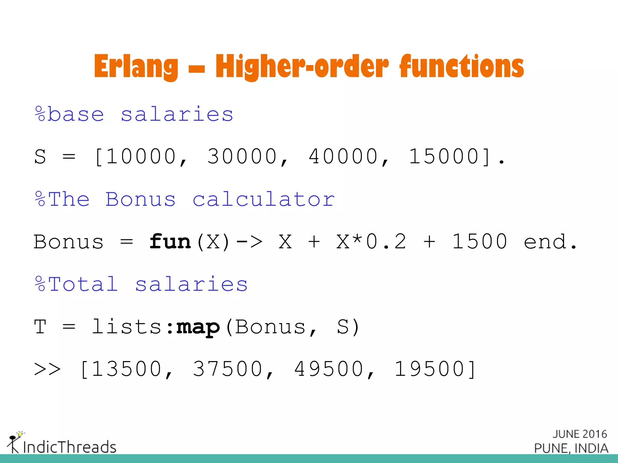 Erlang – Higher-order functions
%base salaries
S = [10000, 30000, 40000, 15000].
%The Bonus calculator
Bonus = fun(X)-> X + X*0.2 + 1500 end.
%Total salaries
T = lists:map(Bonus, S)
>> [13500, 37500, 49500, 19500]
 