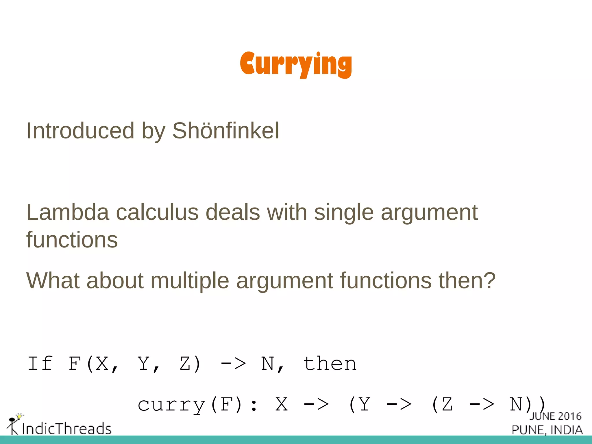 Currying
Introduced by Shönfinkel
Lambda calculus deals with single argument
functions
What about multiple argument functions then?
If F(X, Y, Z) -> N, then
curry(F): X -> (Y -> (Z -> N))
 