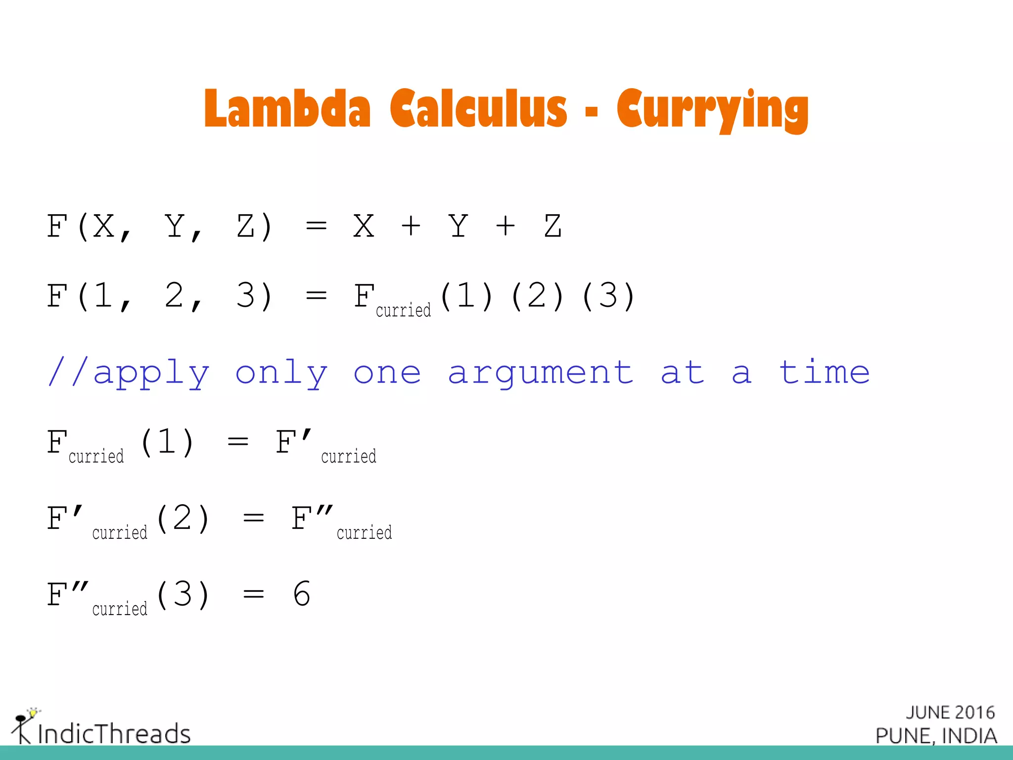 Lambda Calculus - Currying
F(X, Y, Z) = X + Y + Z
F(1, 2, 3) = Fcurried(1)(2)(3)
//apply only one argument at a time
Fcurried (1) = F’curried
F’curried(2) = F”curried
F”curried(3) = 6
 