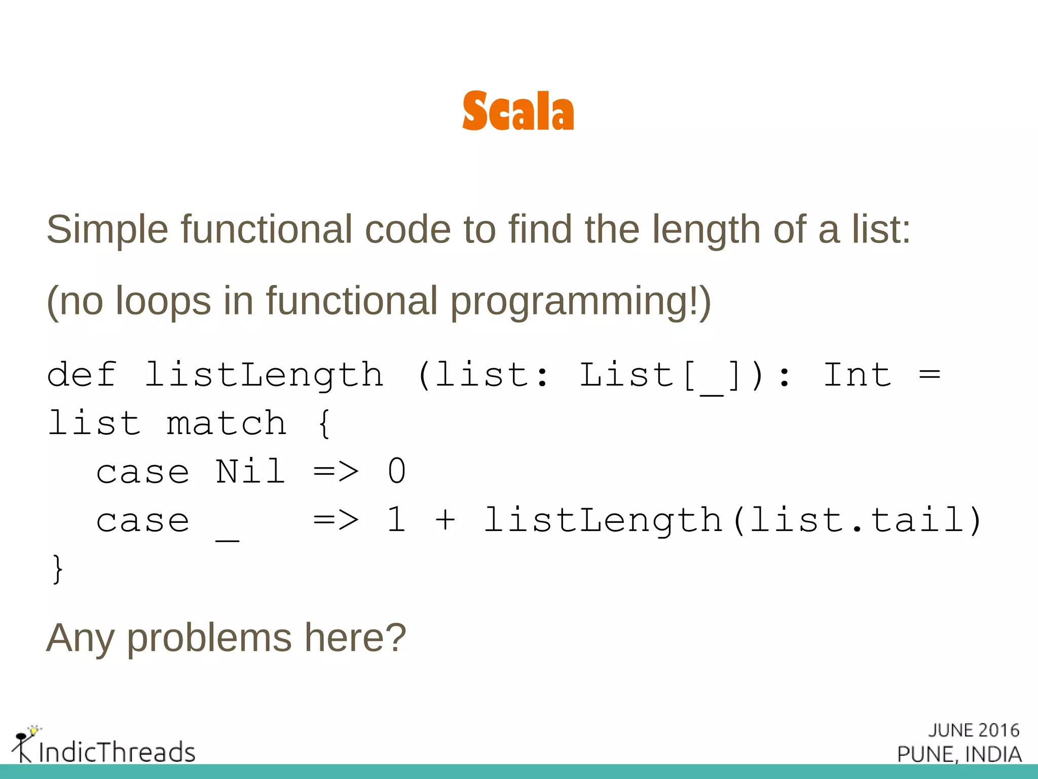 Scala
Simple functional code to find the length of a list:
(no loops in functional programming!)
def listLength (list: List[_]): Int =
list match {
case Nil => 0
case _ => 1 + listLength(list.tail)
}
Any problems here?
 