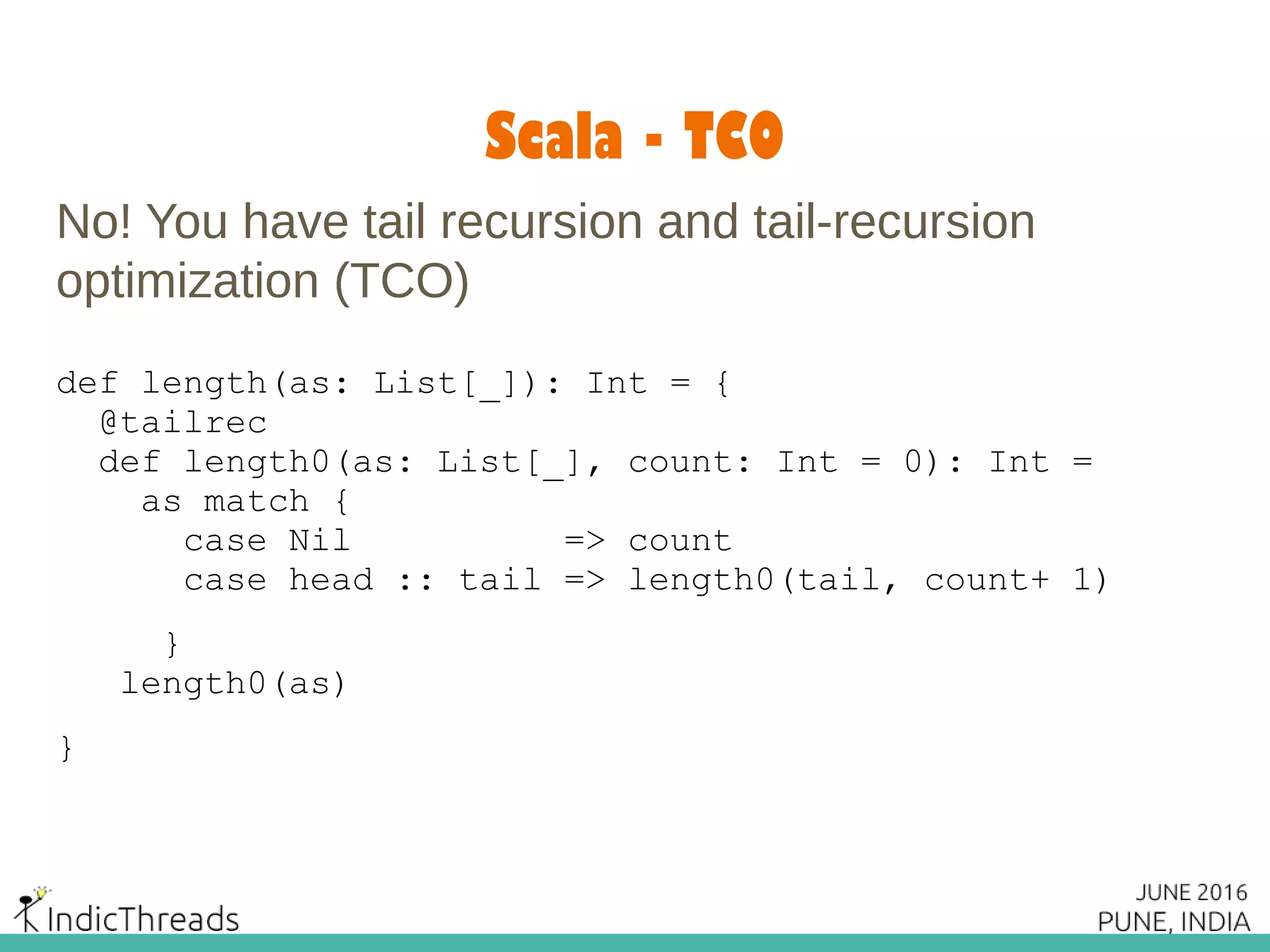 Scala - TCO
No! You have tail recursion and tail-recursion
optimization (TCO)
def length(as: List[_]): Int = {
@tailrec
def length0(as: List[_], count: Int = 0): Int =
as match {
case Nil => count
case head :: tail => length0(tail, count+ 1)
}
length0(as)
}
 