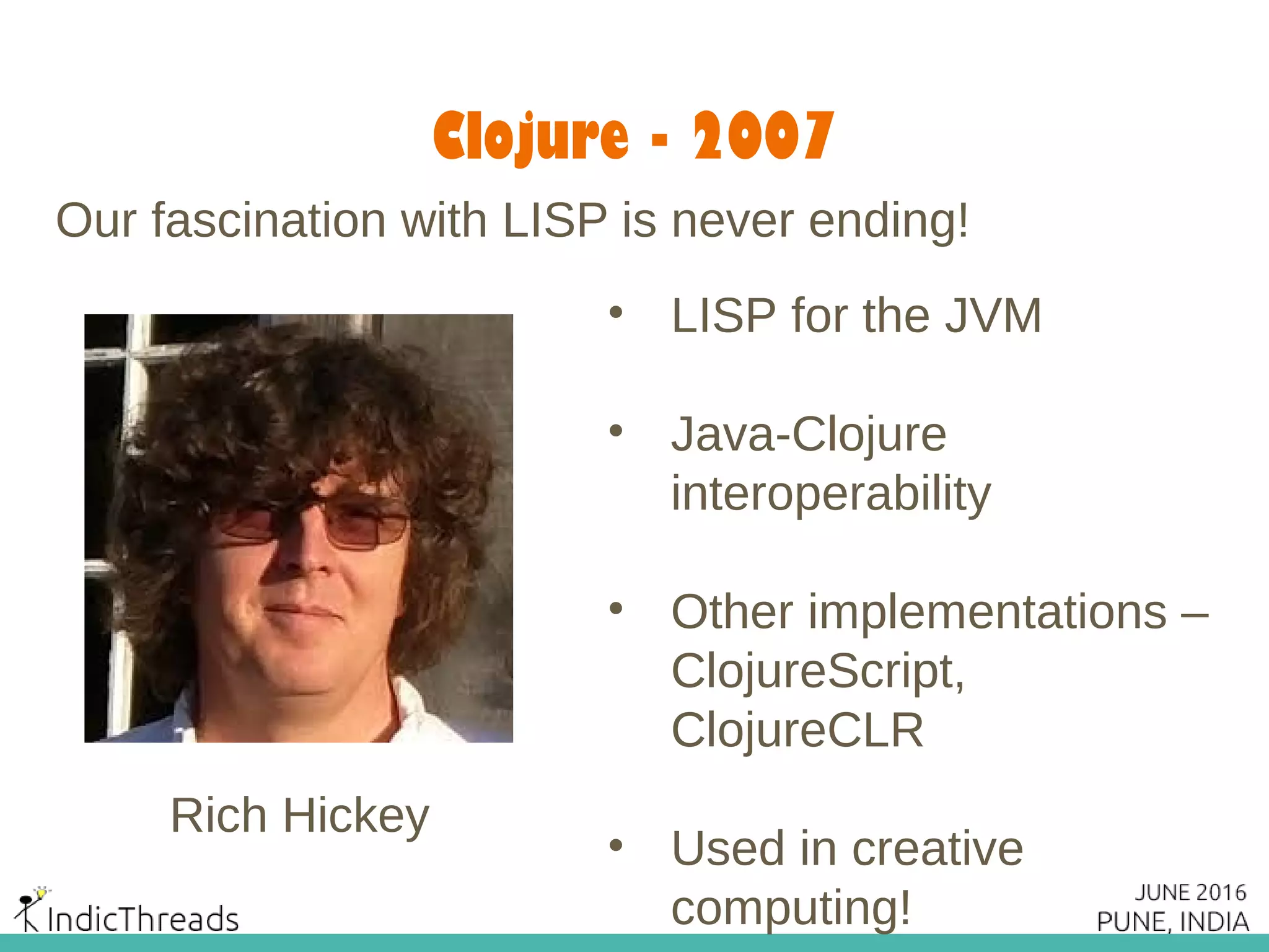 Clojure - 2007
Our fascination with LISP is never ending!
Rich Hickey
• LISP for the JVM
• Java-Clojure
interoperability
• Other implementations –
ClojureScript,
ClojureCLR
• Used in creative
computing!
 