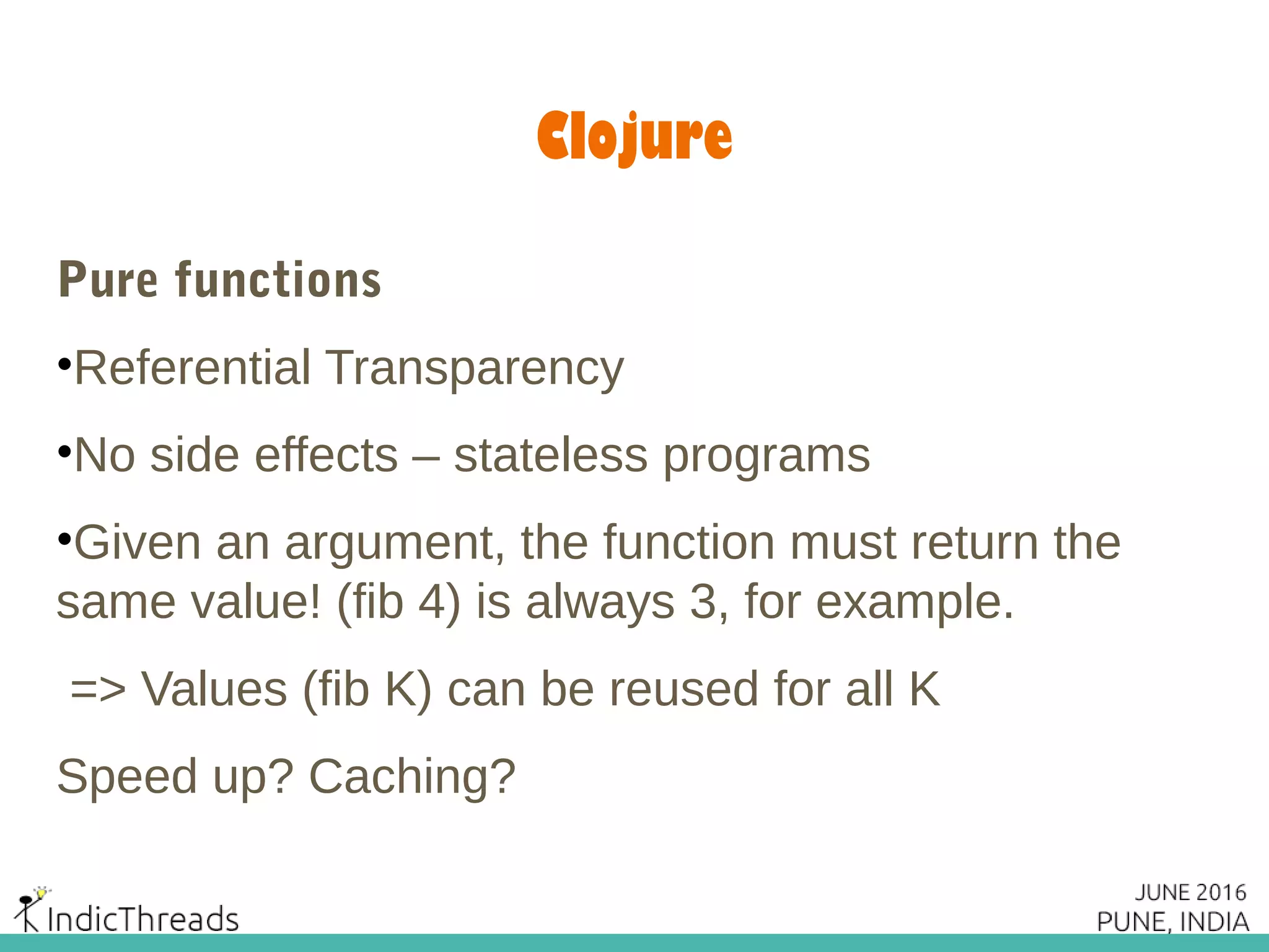 Clojure
Pure functions
•Referential Transparency
•No side effects – stateless programs
•Given an argument, the function must return the
same value! (fib 4) is always 3, for example.
=> Values (fib K) can be reused for all K
Speed up? Caching?
 