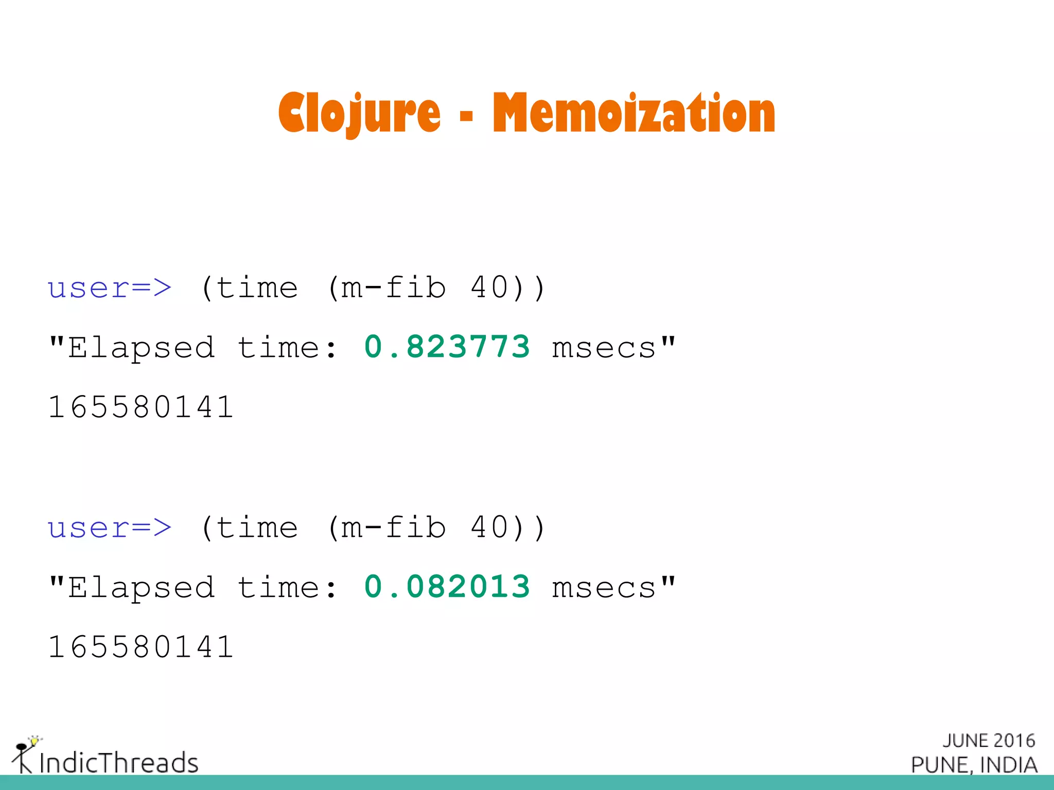 Clojure - Memoization
user=> (time (m-fib 40))
"Elapsed time: 0.823773 msecs"
165580141
user=> (time (m-fib 40))
"Elapsed time: 0.082013 msecs"
165580141
 
