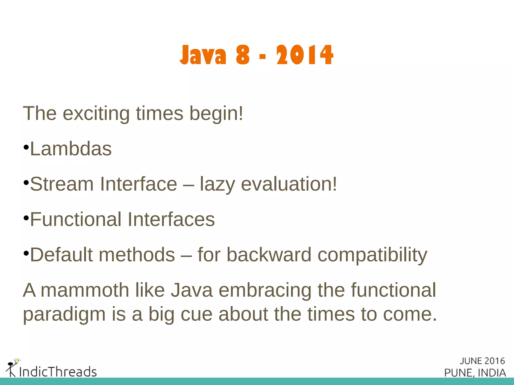 Java 8 - 2014
The exciting times begin!
•Lambdas
•Stream Interface – lazy evaluation!
•Functional Interfaces
•Default methods – for backward compatibility
A mammoth like Java embracing the functional
paradigm is a big cue about the times to come.
 