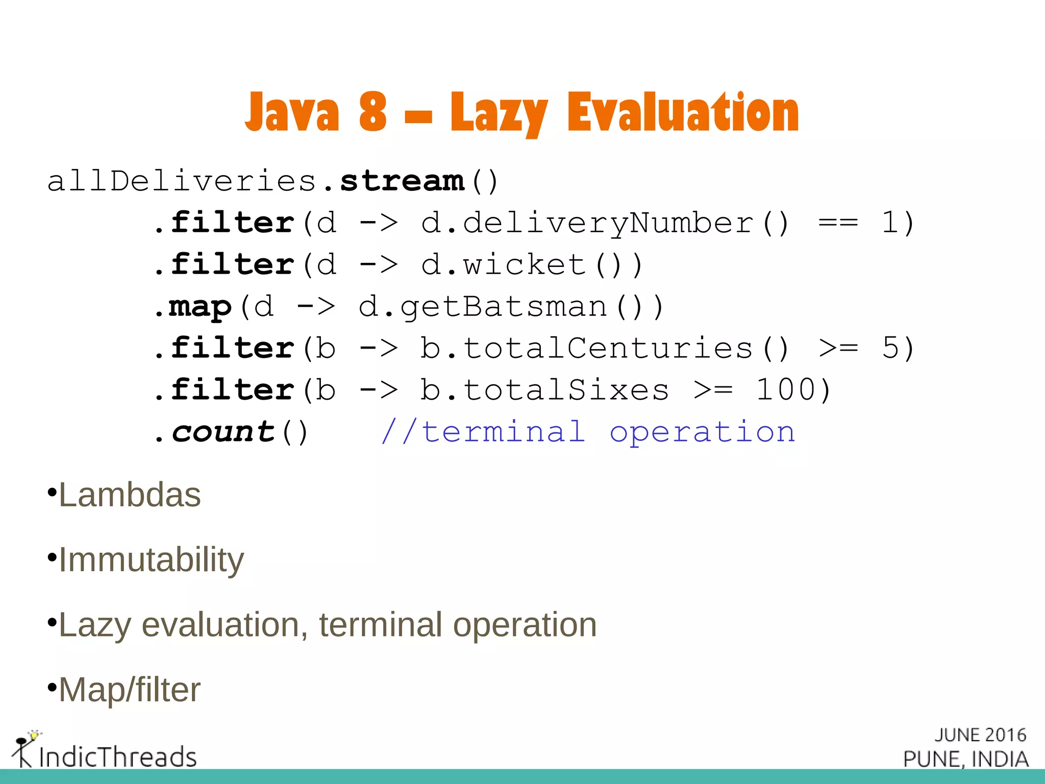 Java 8 – Lazy Evaluation
allDeliveries.stream()
.filter(d -> d.deliveryNumber() == 1)
.filter(d -> d.wicket())
.map(d -> d.getBatsman())
.filter(b -> b.totalCenturies() >= 5)
.filter(b -> b.totalSixes >= 100)
.count() //terminal operation
•Lambdas
•Immutability
•Lazy evaluation, terminal operation
•Map/filter
 