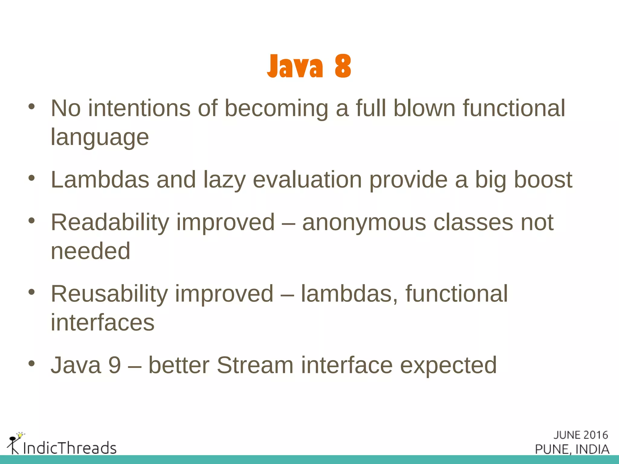 Java 8
• No intentions of becoming a full blown functional
language
• Lambdas and lazy evaluation provide a big boost
• Readability improved – anonymous classes not
needed
• Reusability improved – lambdas, functional
interfaces
• Java 9 – better Stream interface expected
 