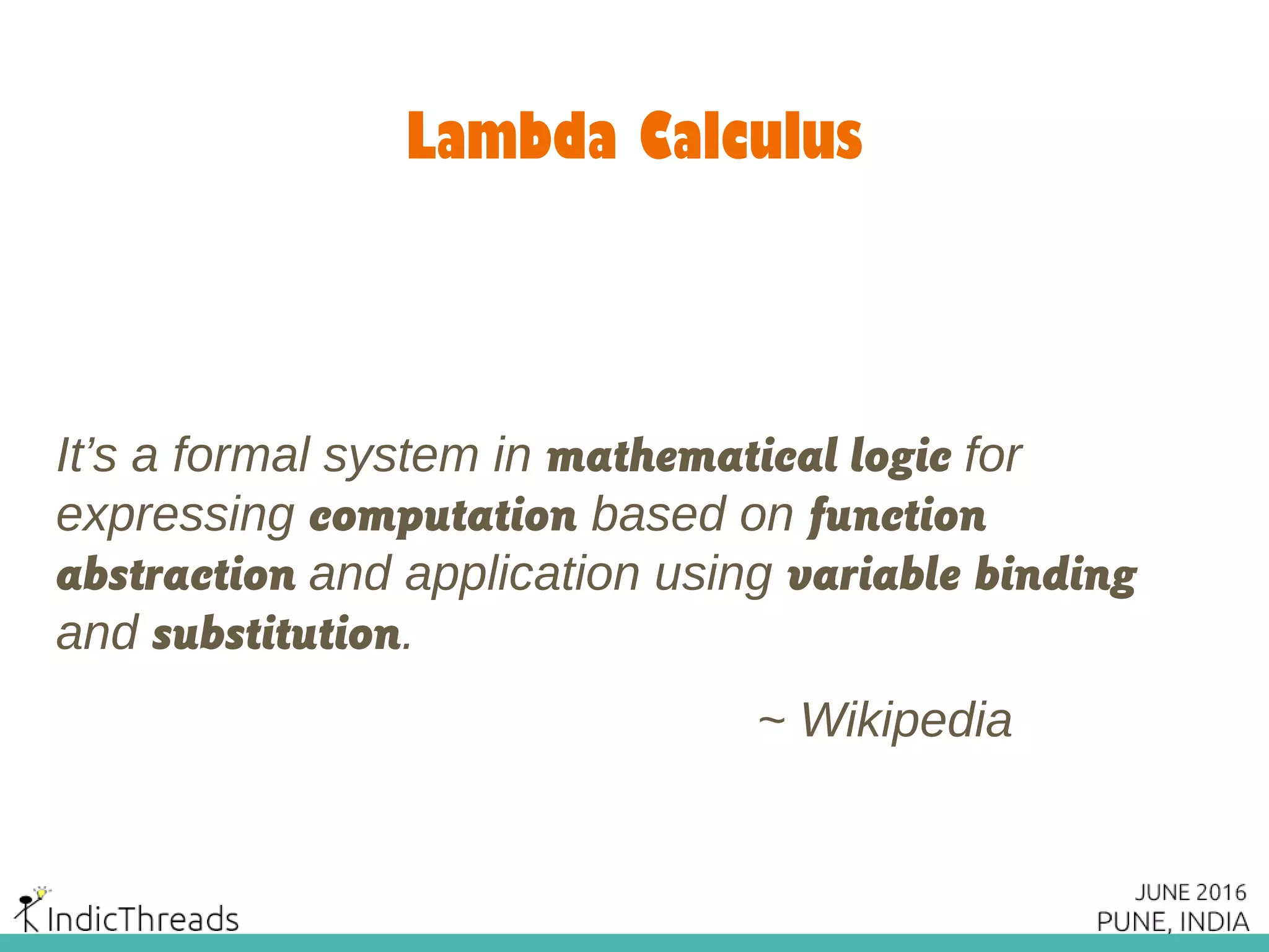 Lambda Calculus
It’s a formal system in mathematical logic for
expressing computation based on function
abstraction and application using variable binding
and substitution.
~ Wikipedia
 