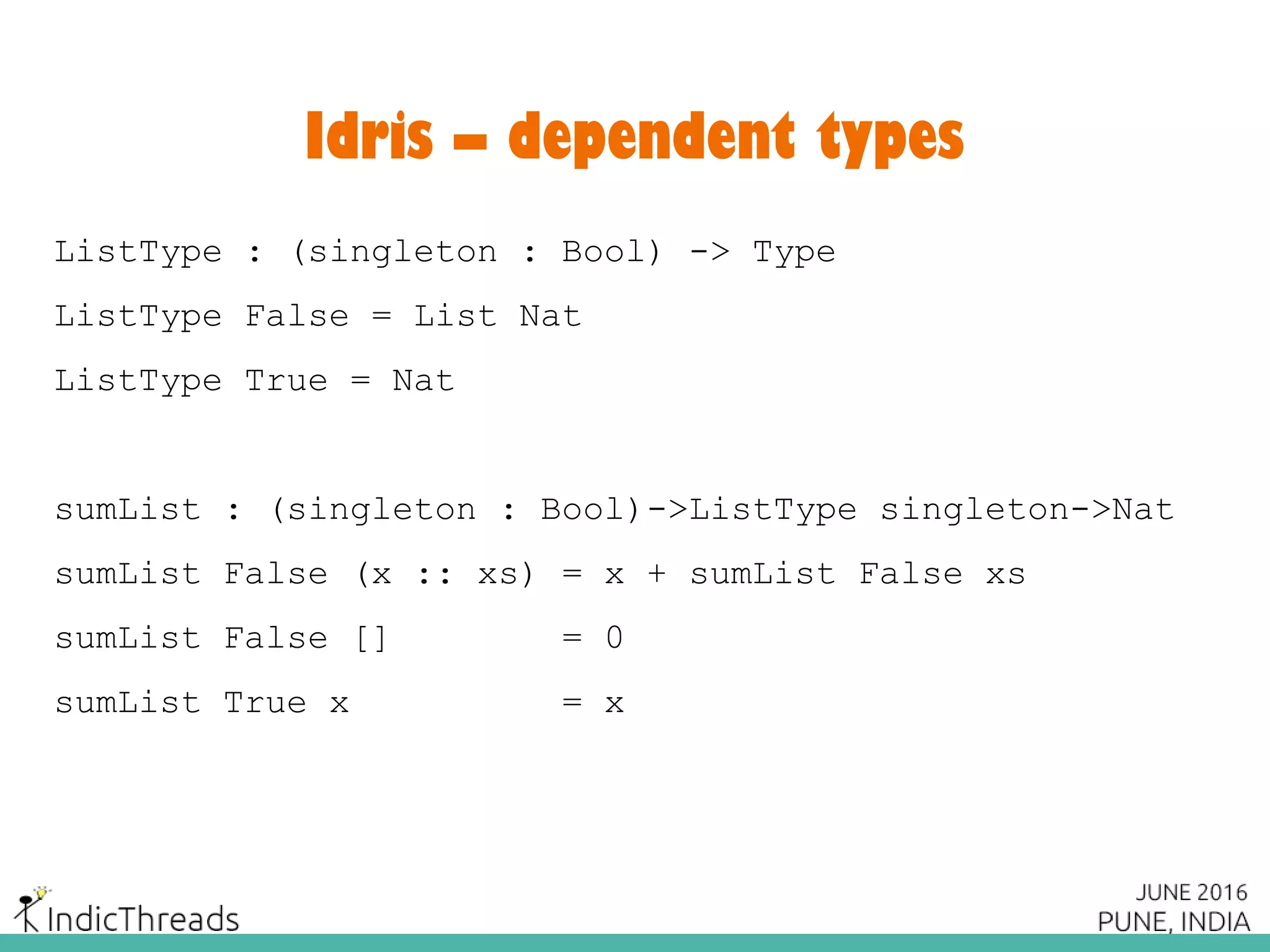 Idris – dependent types
ListType : (singleton : Bool) -> Type
ListType False = List Nat
ListType True = Nat
sumList : (singleton : Bool)->ListType singleton->Nat
sumList False (x :: xs) = x + sumList False xs
sumList False [] = 0
sumList True x = x
 