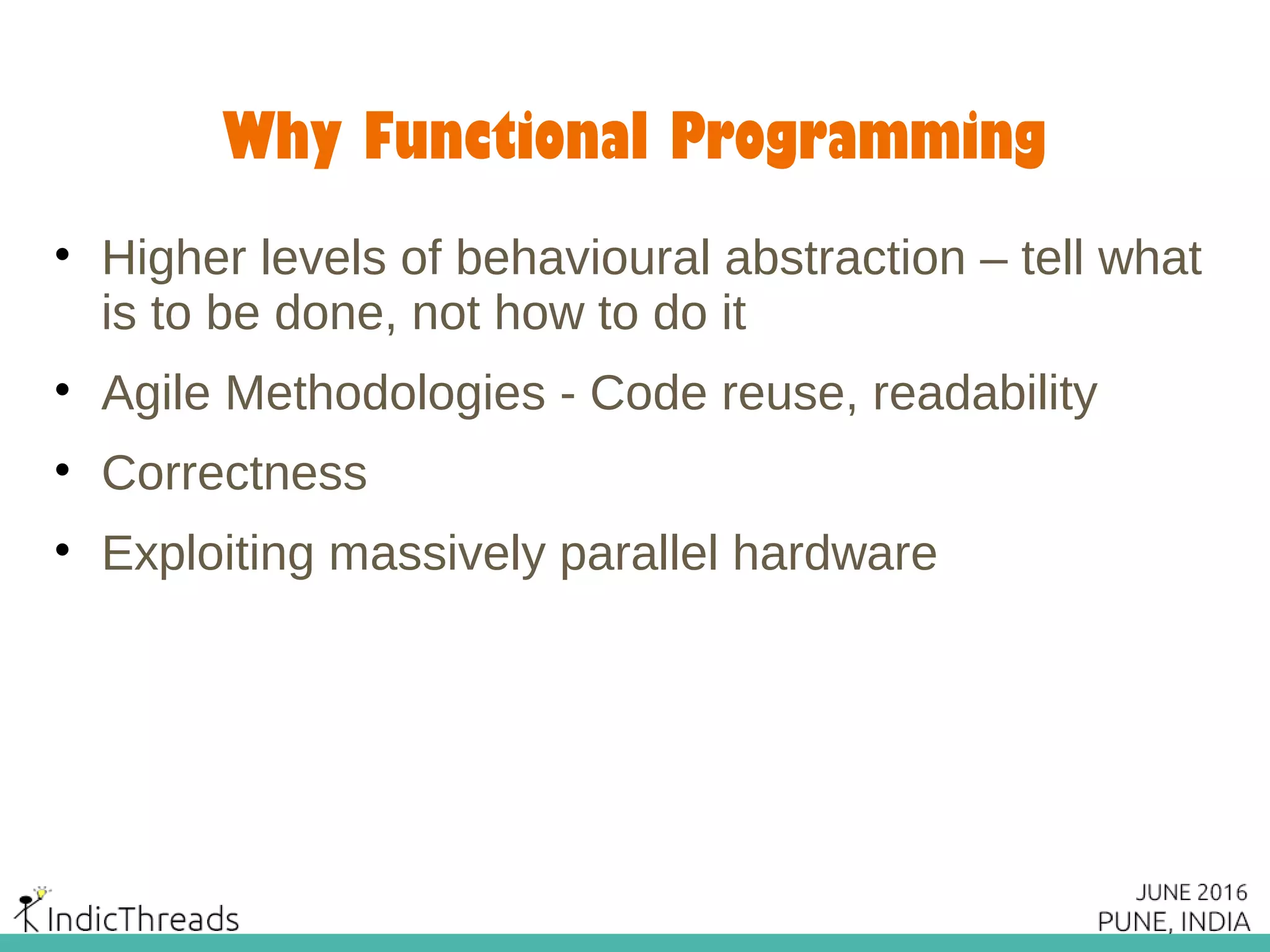 Why Functional Programming
• Higher levels of behavioural abstraction – tell what
is to be done, not how to do it
• Agile Methodologies - Code reuse, readability
• Correctness
• Exploiting massively parallel hardware
 