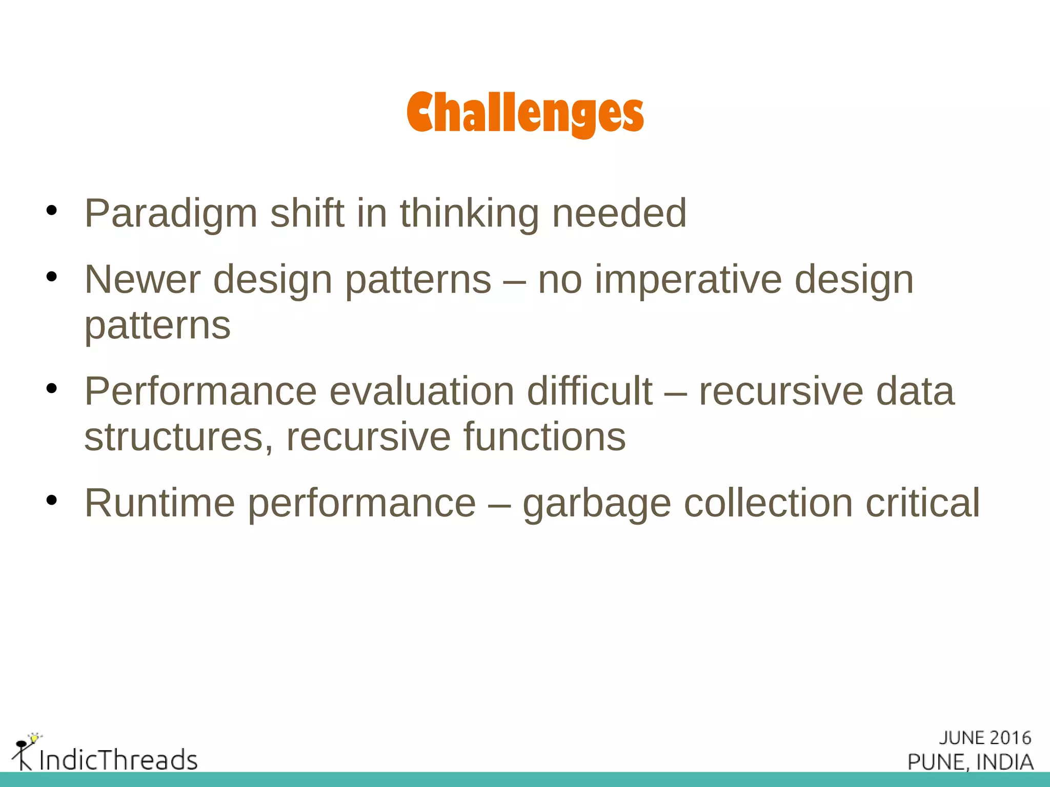 Challenges
• Paradigm shift in thinking needed
• Newer design patterns – no imperative design
patterns
• Performance evaluation difficult – recursive data
structures, recursive functions
• Runtime performance – garbage collection critical
 