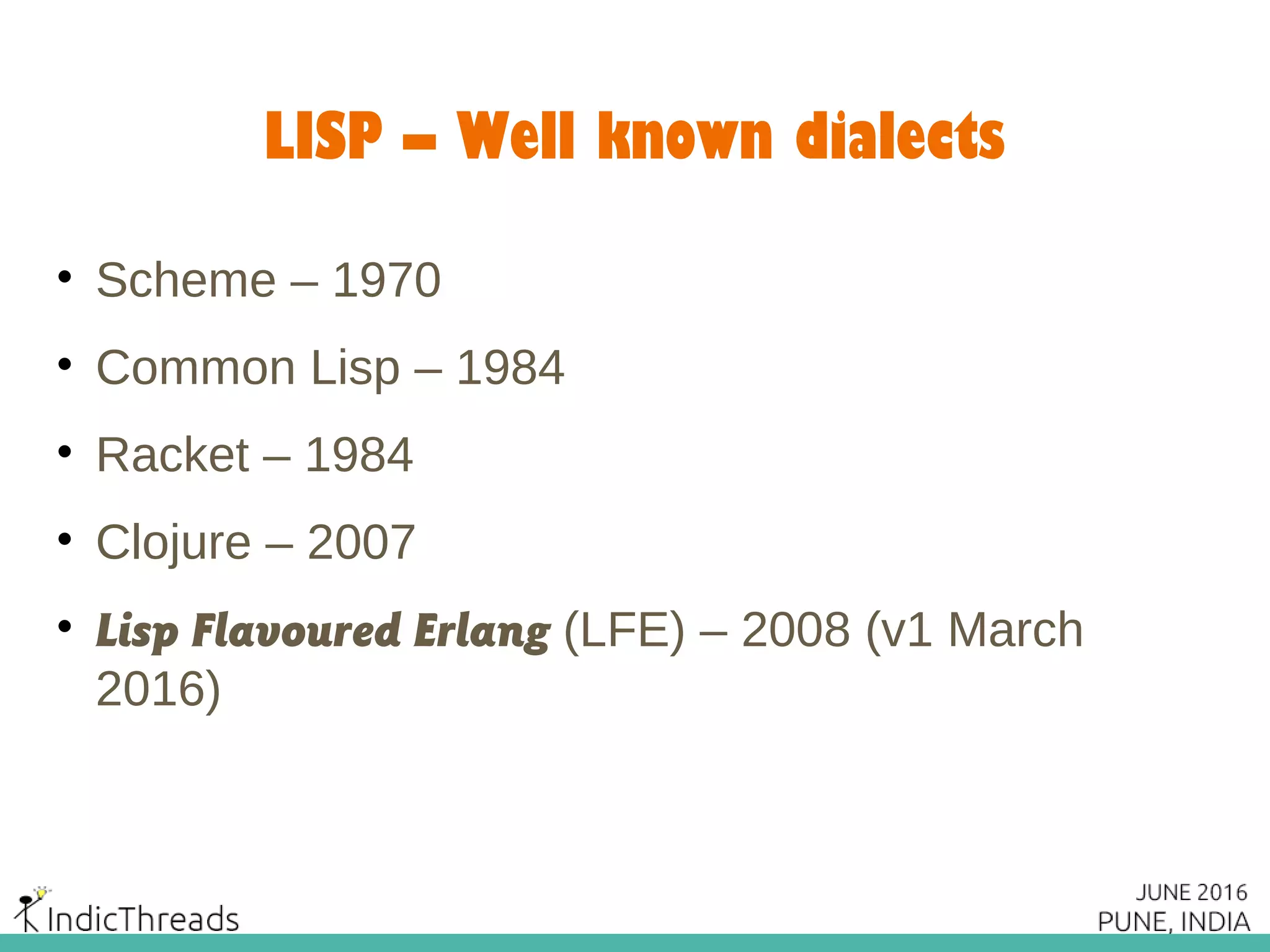 LISP – Well known dialects
• Scheme – 1970
• Common Lisp – 1984
• Racket – 1984
• Clojure – 2007
• Lisp Flavoured Erlang (LFE) – 2008 (v1 March
2016)
 