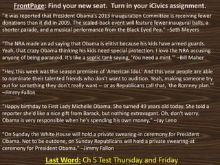 FrontPage: Find your new seat. Turn in your iCivics assignment.
Last Word: Ch 5 Test Thursday and Friday
"It was reported that President Obama's 2013 Inauguration Committee is receiving fewer
donations than it did in 2009. The scaled-back event will feature fewer inaugural balls, a
shorter parade, and a musical performance from the Black Eyed Pea." –Seth Meyers
"The NRA made an ad saying that Obama is elitist because his kids have armed guards.
Yeah, that crazy Obama thinking his kids need special protection. I love the NRA accusing
anyone of being paranoid. It's like a septic tank saying, 'You need a mint.'" –Bill Maher
"Hey, this week was the season premiere of 'American Idol.' And this year people are able
to nominate their talented friends who don't want to audition. Yeah, making someone try
out for something they don't really want -- or as Republicans call that, 'the Romney plan.'"
–Jimmy Fallon
"Happy birthday to First Lady Michelle Obama. She turned 49 years old today. She told a
reporter she'd like a nice gift from Barack, but nothing extravagant. Oh, don't worry.
Obama is very responsible when he's spending his own money." –Jay Leno
"On Sunday the White House will hold a private swearing-in ceremony for President
Obama. Not to be outdone, on Sunday Republicans will hold a private swearing-at
ceremony for President Obama." –Jimmy Fallon
 