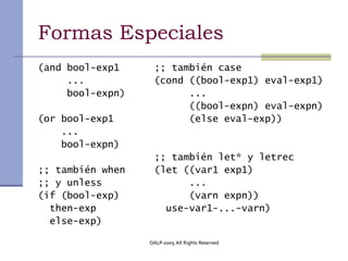 Formas Especiales
(and bool-exp1     ;; también case
     ...           (cond ((bool-exp1) eval-exp1)
     bool-expn)          ...
                         ((bool-expn) eval-expn)
(or bool-exp1            (else eval-exp))
    ...
    bool-expn)
                   ;; también let* y letrec
;; también when    (let ((var1 exp1)
;; y unless              ...
(if (bool-exp)           (varn expn))
  then-exp           use-var1-...-varn)
  else-exp)

                  OALP-2005 All Rights Reserved
 
