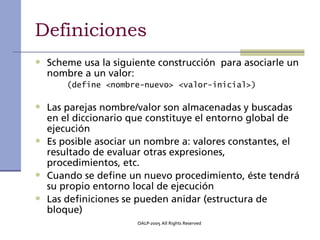 Definiciones
• Scheme usa la siguiente construcción para asociarle un
  nombre a un valor:
      (define <nombre-nuevo> <valor-inicial>)

• Las parejas nombre/valor son almacenadas y buscadas
  en el diccionario que constituye el entorno global de
  ejecución
• Es posible asociar un nombre a: valores constantes, el
  resultado de evaluar otras expresiones,
  procedimientos, etc.
• Cuando se define un nuevo procedimiento, éste tendrá
  su propio entorno local de ejecución
• Las definiciones se pueden anidar (estructura de
  bloque)
                       OALP-2005 All Rights Reserved
 