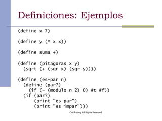 Definiciones: Ejemplos
(define x 7)

(define y (* x x))

(define suma +)

(define (pitagoras x y)
  (sqrt (+ (sqr x) (sqr y))))

(define (es-par n)
  (define (par?)
    (if (= (modulo n 2) 0) #t #f))
  (if (par?)
      (print "es par")
      (print "es impar")))
                     OALP-2005 All Rights Reserved
 