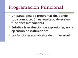 Programación Funcional
• Un paradigma de programación, donde
    toda computación es resultado de evaluar
    funciones matemáticas
•   Enfatiza la evaluación de expresiones, no la
    ejecución de instrucciones
•   Las funciones son objetos de primer nivel




                   OALP-2005 All Rights Reserved
 