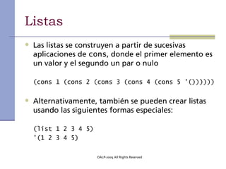 Listas
• Las listas se construyen a partir de sucesivas
  aplicaciones de cons, donde el primer elemento es
  un valor y el segundo un par o nulo

  (cons 1 (cons 2 (cons 3 (cons 4 (cons 5 '())))))


• Alternativamente, también se pueden crear listas
  usando las siguientes formas especiales:

  (list 1 2 3 4 5)
  '(1 2 3 4 5)

                     OALP-2005 All Rights Reserved
 