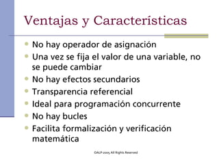 Ventajas y Características
• No hay operador de asignación
• Una vez se fija el valor de una variable, no
    se puede cambiar
•   No hay efectos secundarios
•   Transparencia referencial
•   Ideal para programación concurrente
•   No hay bucles
•   Facilita formalización y verificación
    matemática
                   OALP-2005 All Rights Reserved
 