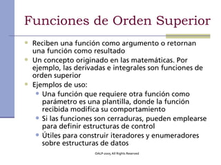 Funciones de Orden Superior
• Reciben una función como argumento o retornan
    una función como resultado
•   Un concepto originado en las matemáticas. Por
    ejemplo, las derivadas e integrales son funciones de
    orden superior
•   Ejemplos de uso:
     • Una función que requiere otra función como
       parámetro es una plantilla, donde la función
       recibida modifica su comportamiento
     • Si las funciones son cerraduras, pueden emplearse
       para definir estructuras de control
     • Útiles para construir iteradores y enumeradores
       sobre estructuras de datos
                      OALP-2005 All Rights Reserved
 