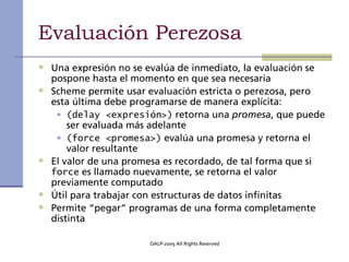 Evaluación Perezosa
• Una expresión no se evalúa de inmediato, la evaluación se
    pospone hasta el momento en que sea necesaria
•   Scheme permite usar evaluación estricta o perezosa, pero
    esta última debe programarse de manera explícita:
     • (delay <expresión>) retorna una promesa, que puede
        ser evaluada más adelante
     • (force <promesa>) evalúa una promesa y retorna el
        valor resultante
•   El valor de una promesa es recordado, de tal forma que si
    force es llamado nuevamente, se retorna el valor
    previamente computado
•   Útil para trabajar con estructuras de datos infinitas
•   Permite “pegar” programas de una forma completamente
    distinta

                        OALP-2005 All Rights Reserved
 
