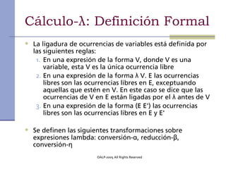 Cálculo-λ: Definición Formal
• La ligadura de ocurrencias de variables está definida por
  las siguientes reglas:
   1. En una expresión de la forma V, donde V es una
      variable, esta V es la única ocurrencia libre
   2. En una expresión de la forma λ V. E las ocurrencias
      libres son las ocurrencias libres en E, exceptuando
      aquellas que estén en V. En este caso se dice que las
      ocurrencias de V en E están ligadas por el λ antes de V
   3. En una expresión de la forma (E E') las ocurrencias
      libres son las ocurrencias libres en E y E'

• Se definen las siguientes transformaciones sobre
  expresiones lambda: conversión-α, reducción-β,
  conversión-η
                       OALP-2005 All Rights Reserved
 