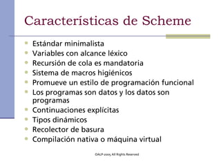 Características de Scheme
•   Estándar minimalista
•   Variables con alcance léxico
•   Recursión de cola es mandatoria
•   Sistema de macros higiénicos
•   Promueve un estilo de programación funcional
•   Los programas son datos y los datos son
    programas
•   Continuaciones explícitas
•   Tipos dinámicos
•   Recolector de basura
•   Compilación nativa o máquina virtual
                     OALP-2005 All Rights Reserved
 