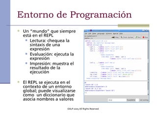 Entorno de Programación
• Un “mundo” que siempre
  está en el REPL
   • Lectura: chequea la
     sintaxis de una
     expresión
   • Evaluación: ejecuta la
     expresión
   • Impresión: muestra el
     resultado de la
     ejecución

• El REPL se ejecuta en el
  contexto de un entorno
  global; puede visualizarse
  como un diccionario que
  asocia nombres a valores

                        OALP-2005 All Rights Reserved
 