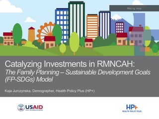 Catalyzing Investments in RMNCAH:
The Family Planning – Sustainable Development Goals
(FP-SDGs) Model
Kaja Jurczynska, Demographer, Health Policy Plus (HP+)
 