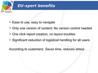 EU-xpert benefits  Ease to use, easy to navigate Only one version of content: No version control needed One click  report  creation, no layout troubles Significant reduction of logistical handling for all users  According to customers:  Saves time, reduces stress 