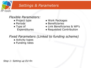 Settings & Parameters  Flexible Parameters: ●  Project type  ● Work Packages ●  Periods    ● Beneficiaries ●  Type of  ● Link Beneficiaries & WP’s  Expenditures  ● Requested Contribution Fixed Parameters (Linked to funding scheme) ●  Activity types ●  Funding rates Step 1: Setting up   EU-fin 