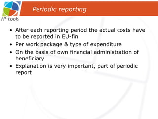 After each reporting period the actual costs have to be reported in EU-fin Per work package & type of expenditure On the basis of own financial administration of beneficiary Explanation is very important, part of periodic report Periodic reporting 