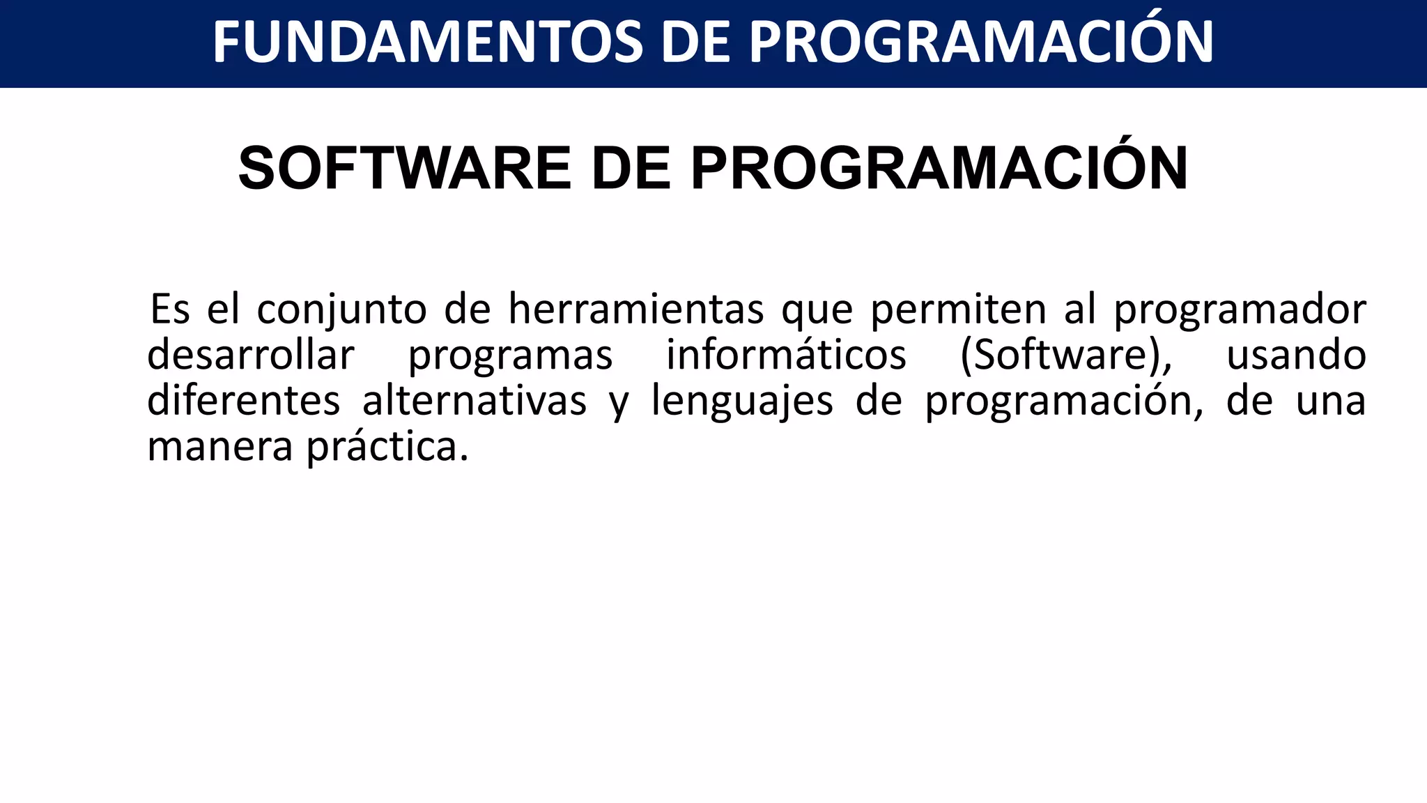 SOFTWARE DE PROGRAMACIÓN
Es el conjunto de herramientas que permiten al programador
desarrollar programas informáticos (Software), usando
diferentes alternativas y lenguajes de programación, de una
manera práctica.
FUNDAMENTOS DE PROGRAMACIÓN
 