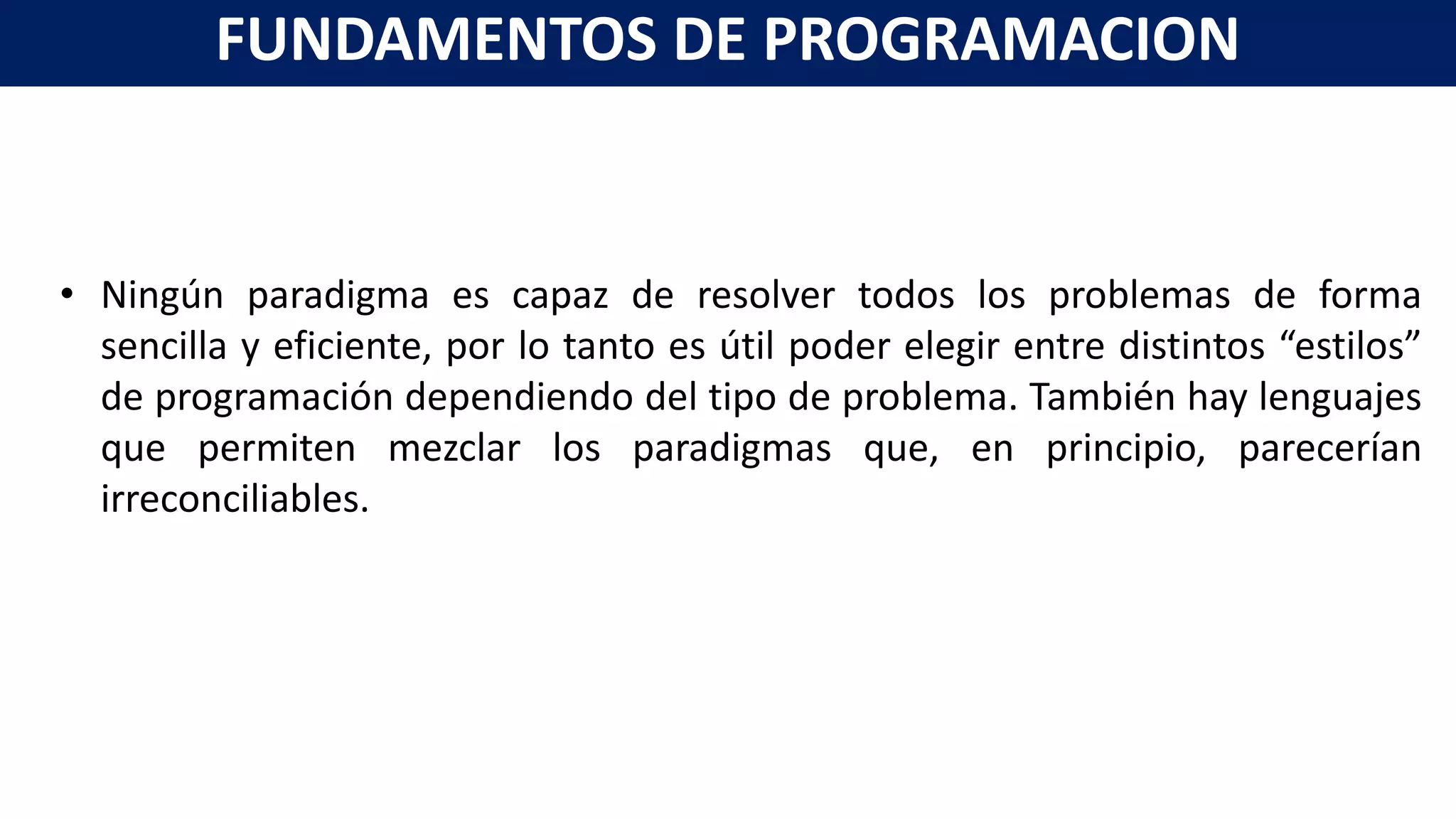 • Ningún paradigma es capaz de resolver todos los problemas de forma
sencilla y eficiente, por lo tanto es útil poder elegir entre distintos “estilos”
de programación dependiendo del tipo de problema. También hay lenguajes
que permiten mezclar los paradigmas que, en principio, parecerían
irreconciliables.
FUNDAMENTOS DE PROGRAMACION
 
