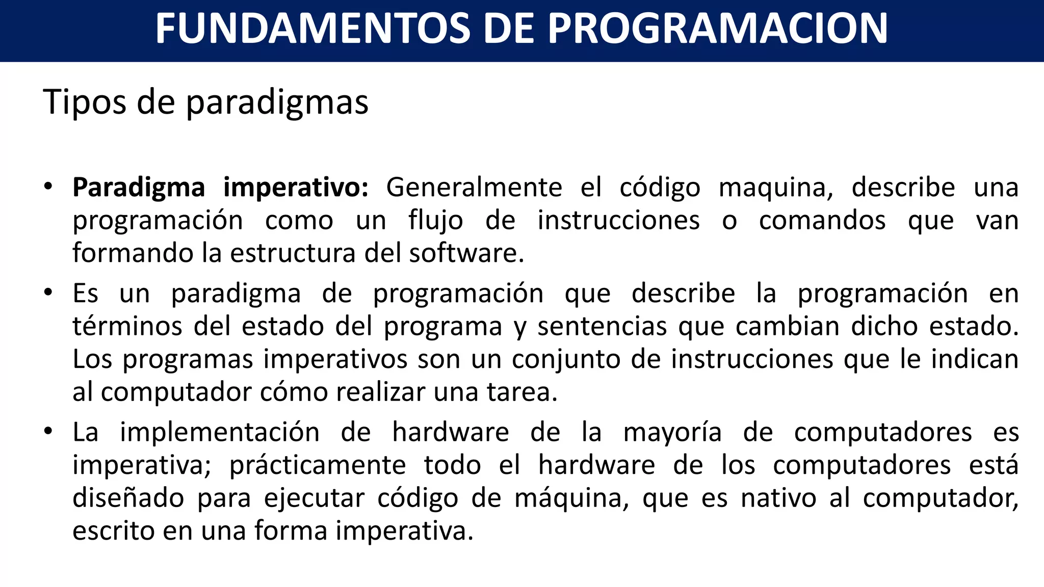 Tipos de paradigmas
• Paradigma imperativo: Generalmente el código maquina, describe una
programación como un flujo de instrucciones o comandos que van
formando la estructura del software.
• Es un paradigma de programación que describe la programación en
términos del estado del programa y sentencias que cambian dicho estado.
Los programas imperativos son un conjunto de instrucciones que le indican
al computador cómo realizar una tarea.
• La implementación de hardware de la mayoría de computadores es
imperativa; prácticamente todo el hardware de los computadores está
diseñado para ejecutar código de máquina, que es nativo al computador,
escrito en una forma imperativa.
FUNDAMENTOS DE PROGRAMACION
 