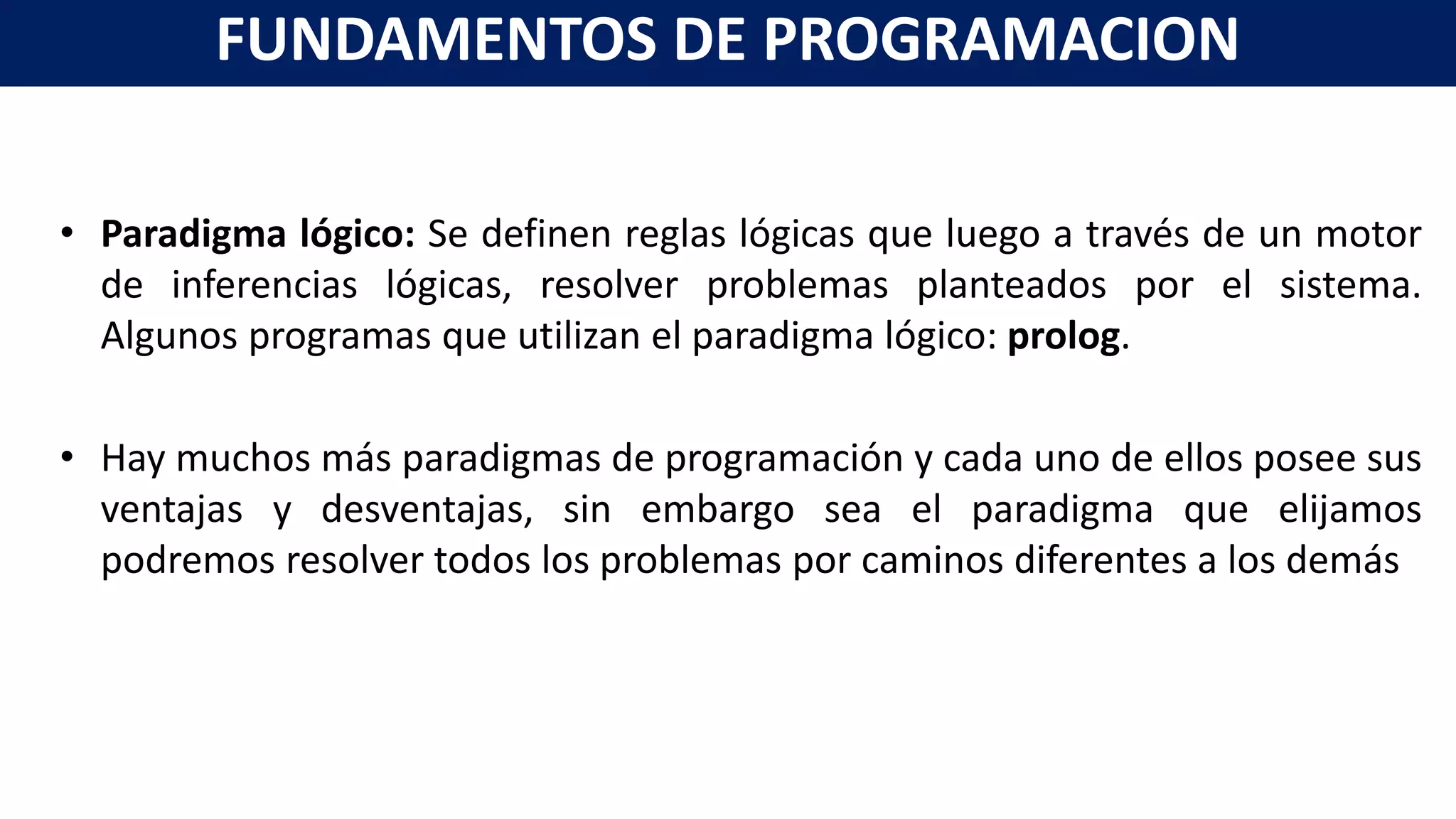 • Paradigma lógico: Se definen reglas lógicas que luego a través de un motor
de inferencias lógicas, resolver problemas planteados por el sistema.
Algunos programas que utilizan el paradigma lógico: prolog.
• Hay muchos más paradigmas de programación y cada uno de ellos posee sus
ventajas y desventajas, sin embargo sea el paradigma que elijamos
podremos resolver todos los problemas por caminos diferentes a los demás
FUNDAMENTOS DE PROGRAMACION
 