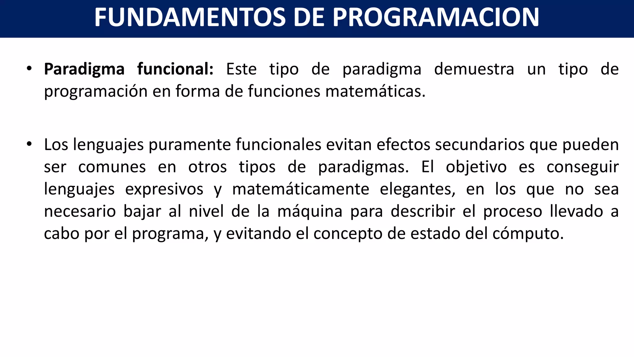 • Paradigma funcional: Este tipo de paradigma demuestra un tipo de
programación en forma de funciones matemáticas.
• Los lenguajes puramente funcionales evitan efectos secundarios que pueden
ser comunes en otros tipos de paradigmas. El objetivo es conseguir
lenguajes expresivos y matemáticamente elegantes, en los que no sea
necesario bajar al nivel de la máquina para describir el proceso llevado a
cabo por el programa, y evitando el concepto de estado del cómputo.
FUNDAMENTOS DE PROGRAMACION
 