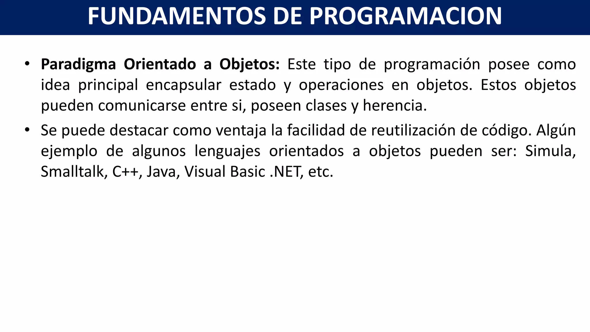 • Paradigma Orientado a Objetos: Este tipo de programación posee como
idea principal encapsular estado y operaciones en objetos. Estos objetos
pueden comunicarse entre si, poseen clases y herencia.
• Se puede destacar como ventaja la facilidad de reutilización de código. Algún
ejemplo de algunos lenguajes orientados a objetos pueden ser: Simula,
Smalltalk, C++, Java, Visual Basic .NET, etc.
FUNDAMENTOS DE PROGRAMACION
 