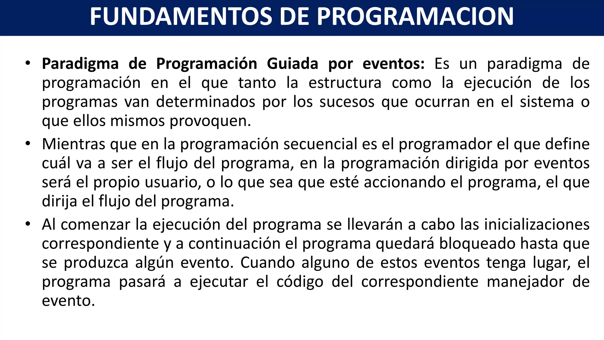 • Paradigma de Programación Guiada por eventos: Es un paradigma de
programación en el que tanto la estructura como la ejecución de los
programas van determinados por los sucesos que ocurran en el sistema o
que ellos mismos provoquen.
• Mientras que en la programación secuencial es el programador el que define
cuál va a ser el flujo del programa, en la programación dirigida por eventos
será el propio usuario, o lo que sea que esté accionando el programa, el que
dirija el flujo del programa.
• Al comenzar la ejecución del programa se llevarán a cabo las inicializaciones
correspondiente y a continuación el programa quedará bloqueado hasta que
se produzca algún evento. Cuando alguno de estos eventos tenga lugar, el
programa pasará a ejecutar el código del correspondiente manejador de
evento.
FUNDAMENTOS DE PROGRAMACION
 