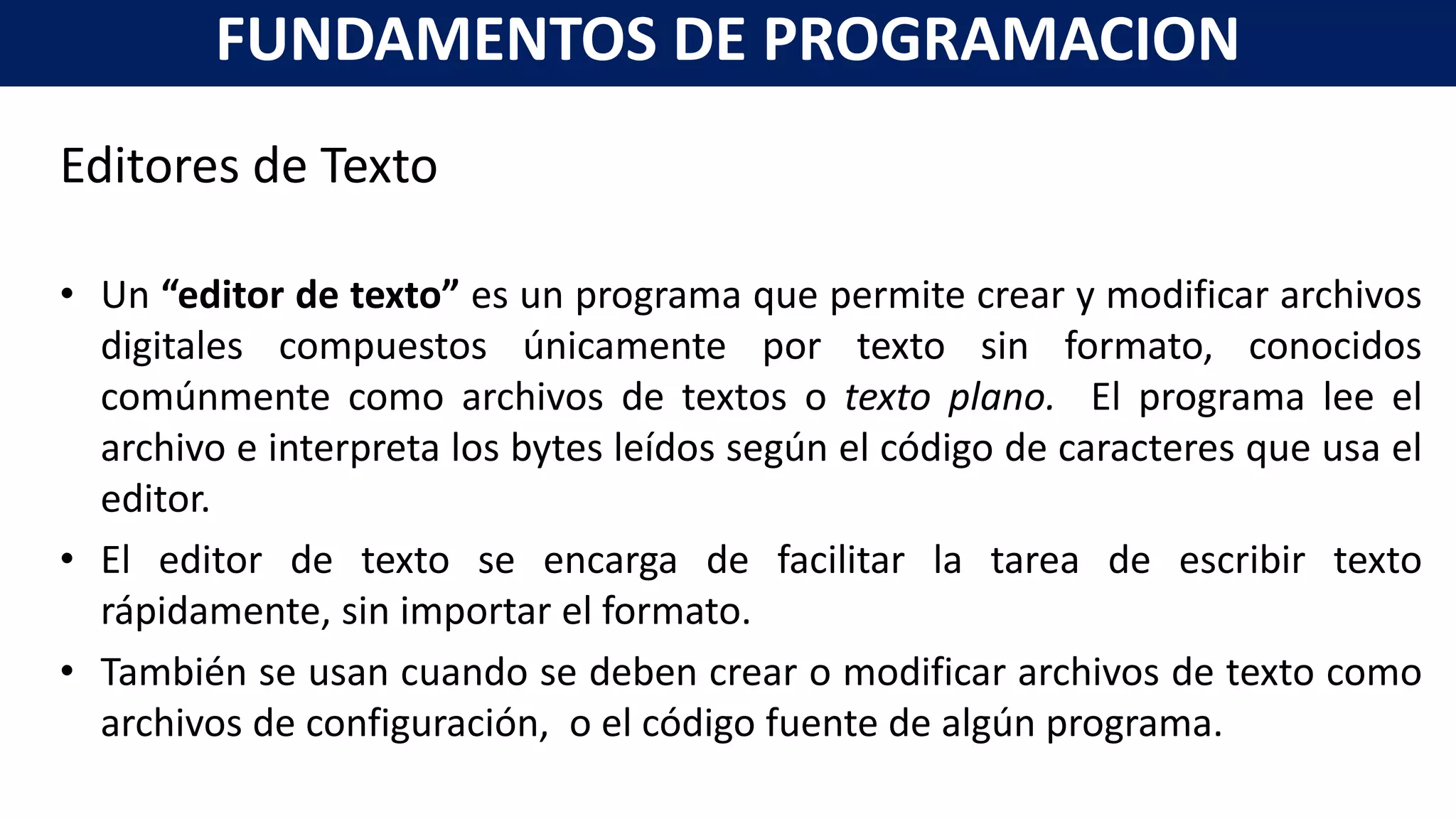 Editores de Texto
• Un “editor de texto” es un programa que permite crear y modificar archivos
digitales compuestos únicamente por texto sin formato, conocidos
comúnmente como archivos de textos o texto plano. El programa lee el
archivo e interpreta los bytes leídos según el código de caracteres que usa el
editor.
• El editor de texto se encarga de facilitar la tarea de escribir texto
rápidamente, sin importar el formato.
• También se usan cuando se deben crear o modificar archivos de texto como
archivos de configuración, o el código fuente de algún programa.
FUNDAMENTOS DE PROGRAMACION
 