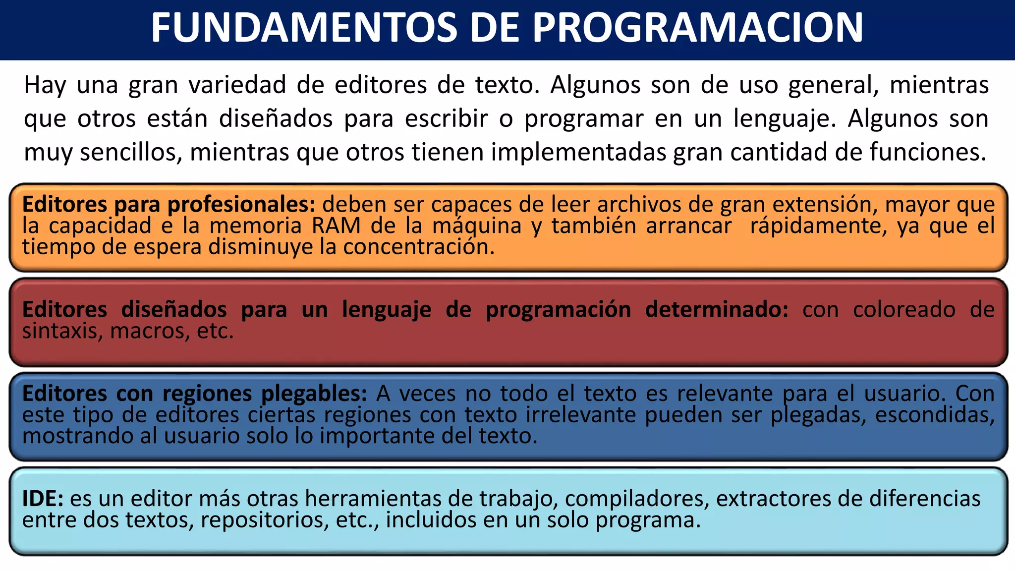 Hay una gran variedad de editores de texto. Algunos son de uso general, mientras
que otros están diseñados para escribir o programar en un lenguaje. Algunos son
muy sencillos, mientras que otros tienen implementadas gran cantidad de funciones.
FUNDAMENTOS DE PROGRAMACION
Editores para profesionales: deben ser capaces de leer archivos de gran extensión, mayor que
la capacidad e la memoria RAM de la máquina y también arrancar rápidamente, ya que el
tiempo de espera disminuye la concentración.
Editores diseñados para un lenguaje de programación determinado: con coloreado de
sintaxis, macros, etc.
Editores con regiones plegables: A veces no todo el texto es relevante para el usuario. Con
este tipo de editores ciertas regiones con texto irrelevante pueden ser plegadas, escondidas,
mostrando al usuario solo lo importante del texto.
IDE: es un editor más otras herramientas de trabajo, compiladores, extractores de diferencias
entre dos textos, repositorios, etc., incluidos en un solo programa.
 