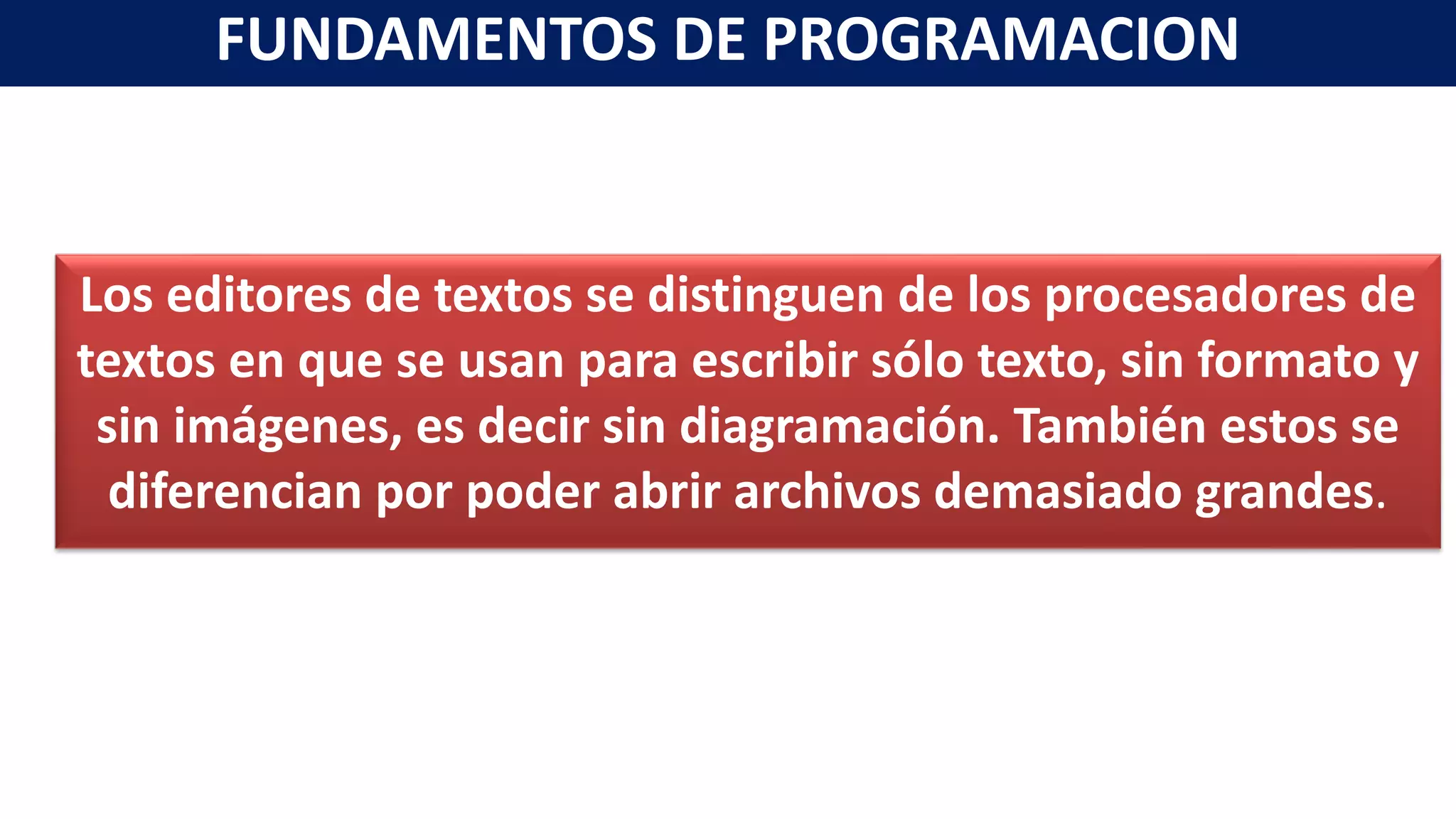Los editores de textos se distinguen de los procesadores de
textos en que se usan para escribir sólo texto, sin formato y
sin imágenes, es decir sin diagramación. También estos se
diferencian por poder abrir archivos demasiado grandes.
FUNDAMENTOS DE PROGRAMACION
 