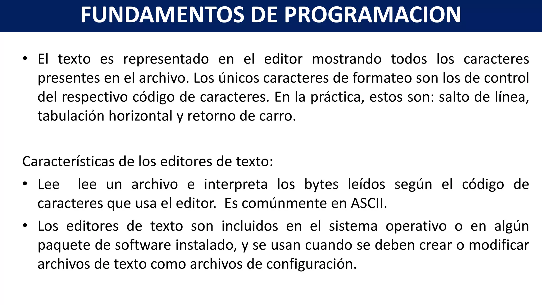 • El texto es representado en el editor mostrando todos los caracteres
presentes en el archivo. Los únicos caracteres de formateo son los de control
del respectivo código de caracteres. En la práctica, estos son: salto de línea,
tabulación horizontal y retorno de carro.
Características de los editores de texto:
• Lee lee un archivo e interpreta los bytes leídos según el código de
caracteres que usa el editor. Es comúnmente en ASCII.
• Los editores de texto son incluidos en el sistema operativo o en algún
paquete de software instalado, y se usan cuando se deben crear o modificar
archivos de texto como archivos de configuración.
FUNDAMENTOS DE PROGRAMACION
 