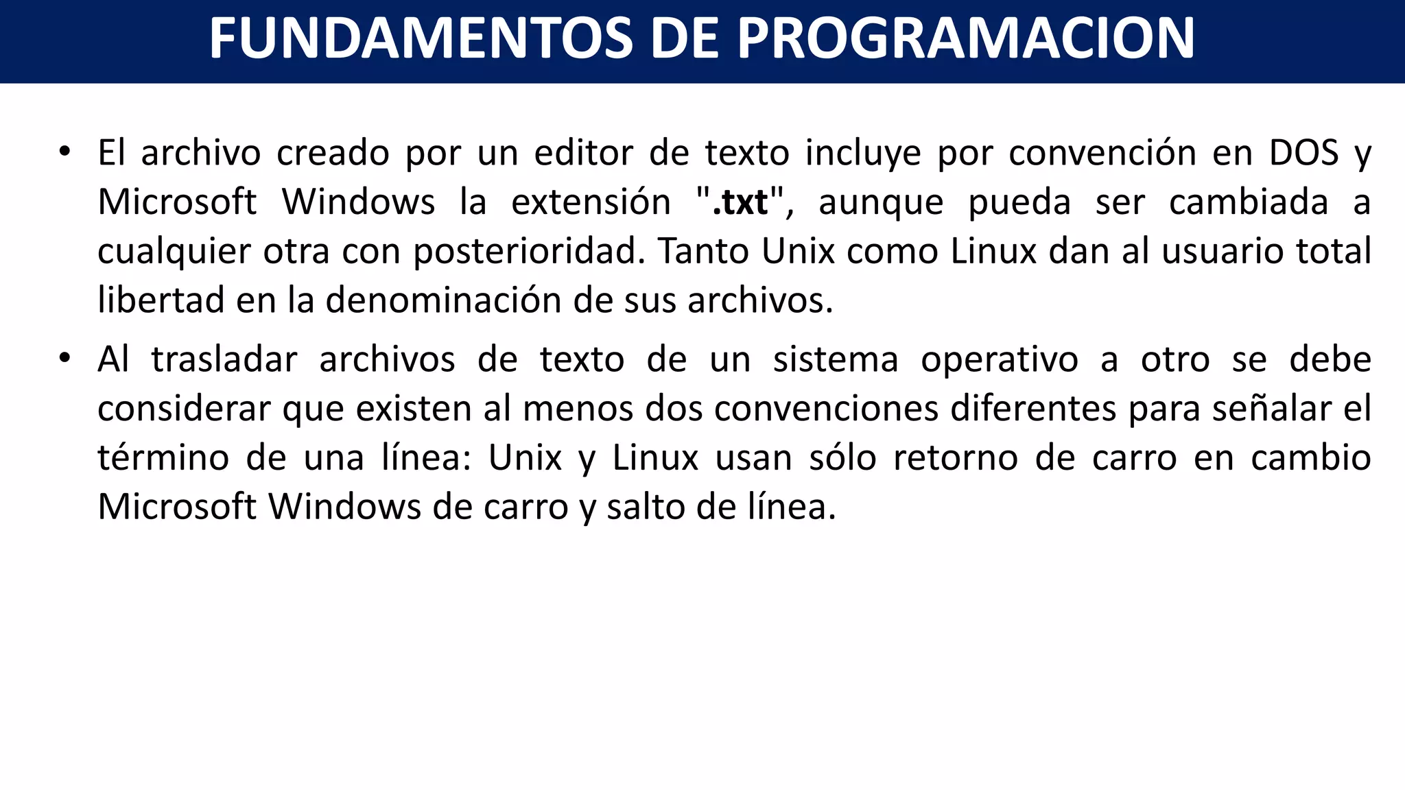 • El archivo creado por un editor de texto incluye por convención en DOS y
Microsoft Windows la extensión ".txt", aunque pueda ser cambiada a
cualquier otra con posterioridad. Tanto Unix como Linux dan al usuario total
libertad en la denominación de sus archivos.
• Al trasladar archivos de texto de un sistema operativo a otro se debe
considerar que existen al menos dos convenciones diferentes para señalar el
término de una línea: Unix y Linux usan sólo retorno de carro en cambio
Microsoft Windows de carro y salto de línea.
FUNDAMENTOS DE PROGRAMACION
 