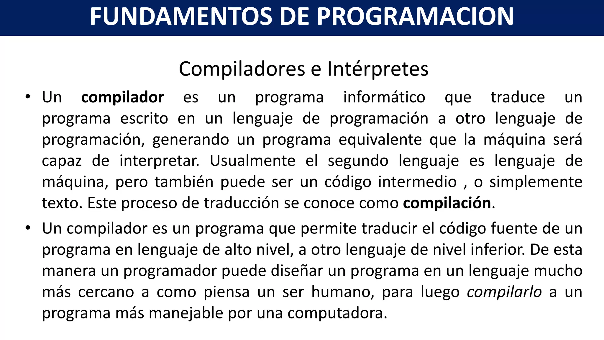Compiladores e Intérpretes
• Un compilador es un programa informático que traduce un
programa escrito en un lenguaje de programación a otro lenguaje de
programación, generando un programa equivalente que la máquina será
capaz de interpretar. Usualmente el segundo lenguaje es lenguaje de
máquina, pero también puede ser un código intermedio , o simplemente
texto. Este proceso de traducción se conoce como compilación.
• Un compilador es un programa que permite traducir el código fuente de un
programa en lenguaje de alto nivel, a otro lenguaje de nivel inferior. De esta
manera un programador puede diseñar un programa en un lenguaje mucho
más cercano a como piensa un ser humano, para luego compilarlo a un
programa más manejable por una computadora.
FUNDAMENTOS DE PROGRAMACION
 