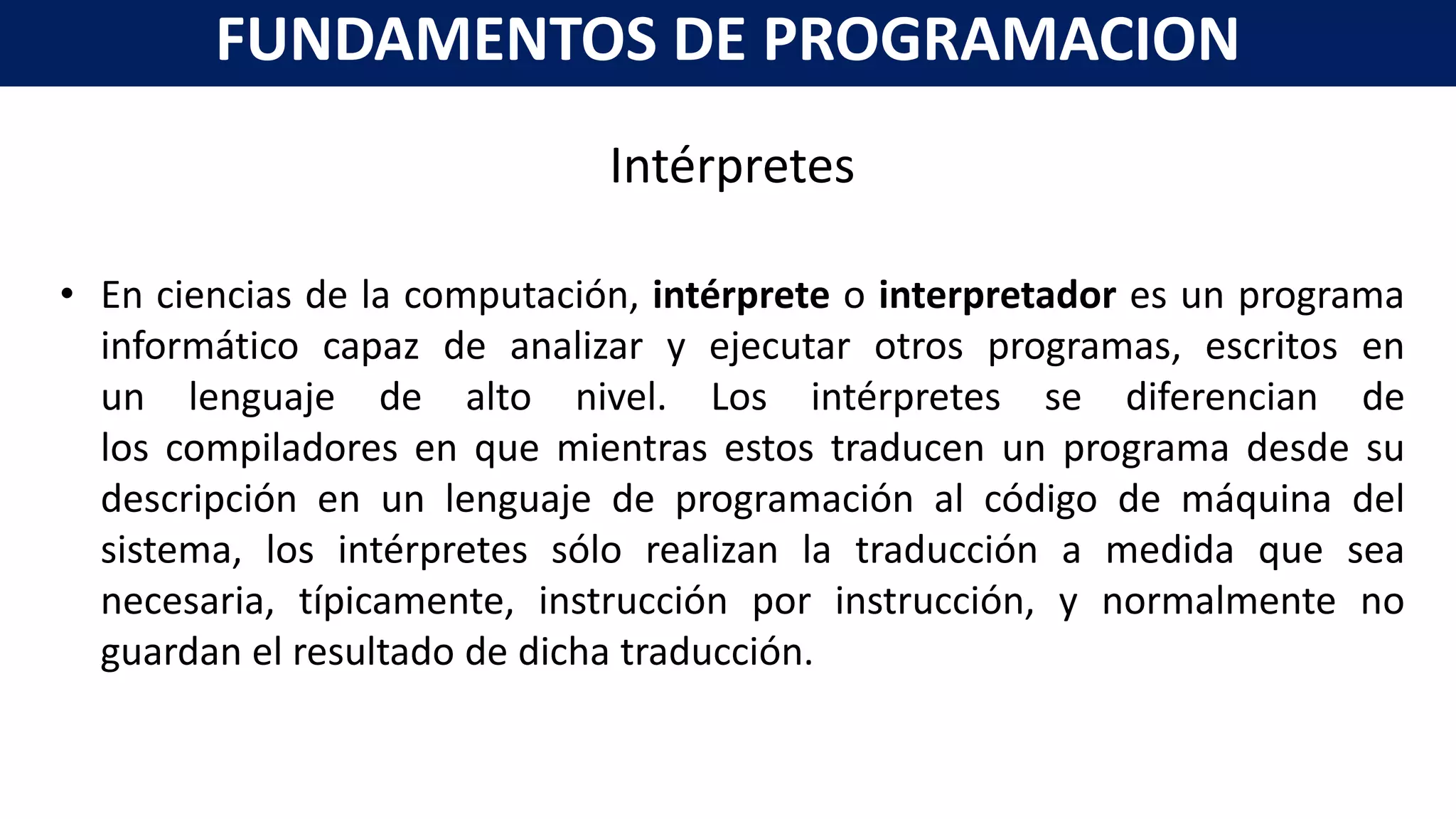 Intérpretes
• En ciencias de la computación, intérprete o interpretador es un programa
informático capaz de analizar y ejecutar otros programas, escritos en
un lenguaje de alto nivel. Los intérpretes se diferencian de
los compiladores en que mientras estos traducen un programa desde su
descripción en un lenguaje de programación al código de máquina del
sistema, los intérpretes sólo realizan la traducción a medida que sea
necesaria, típicamente, instrucción por instrucción, y normalmente no
guardan el resultado de dicha traducción.
FUNDAMENTOS DE PROGRAMACION
 