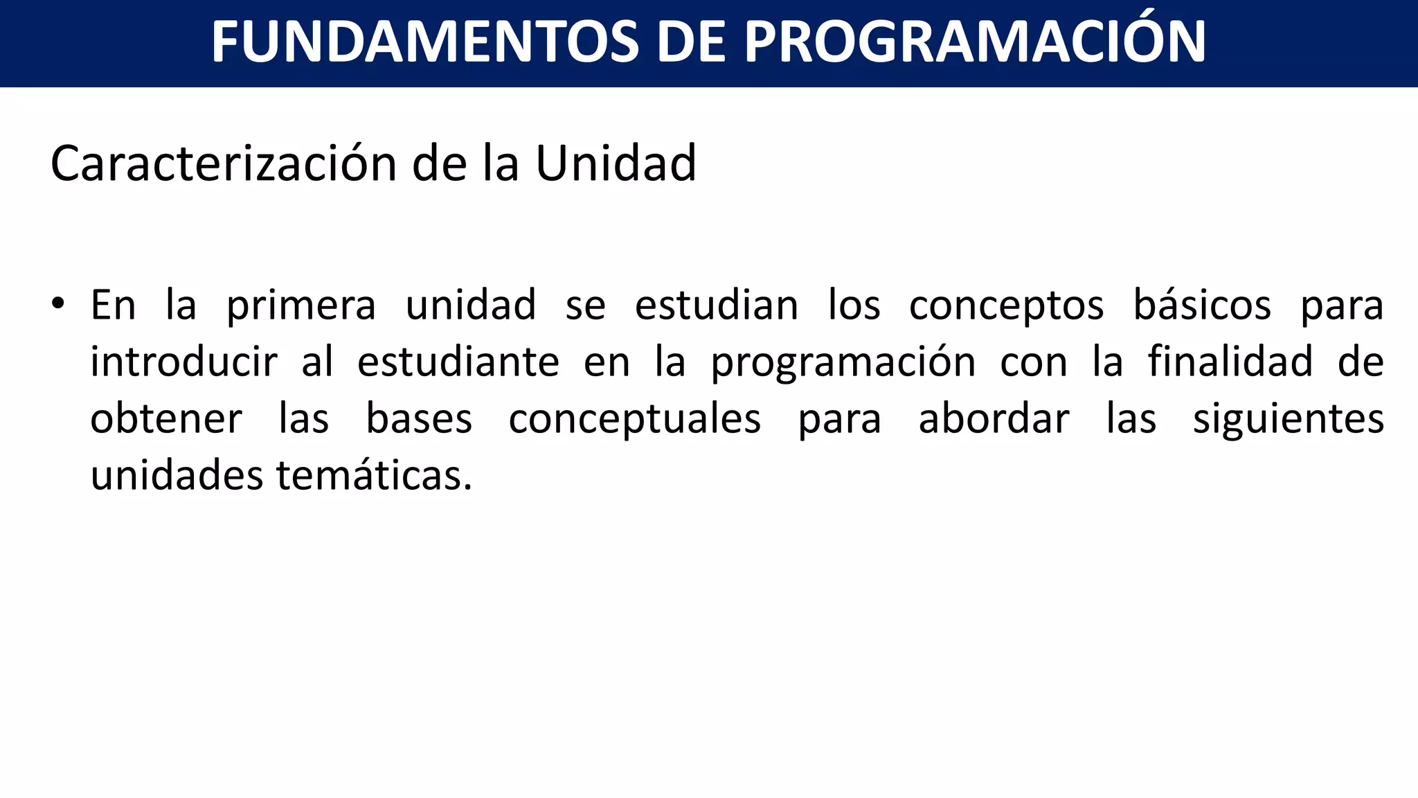 Caracterización de la Unidad
• En la primera unidad se estudian los conceptos básicos para
introducir al estudiante en la programación con la finalidad de
obtener las bases conceptuales para abordar las siguientes
unidades temáticas.
FUNDAMENTOS DE PROGRAMACIÓN
 