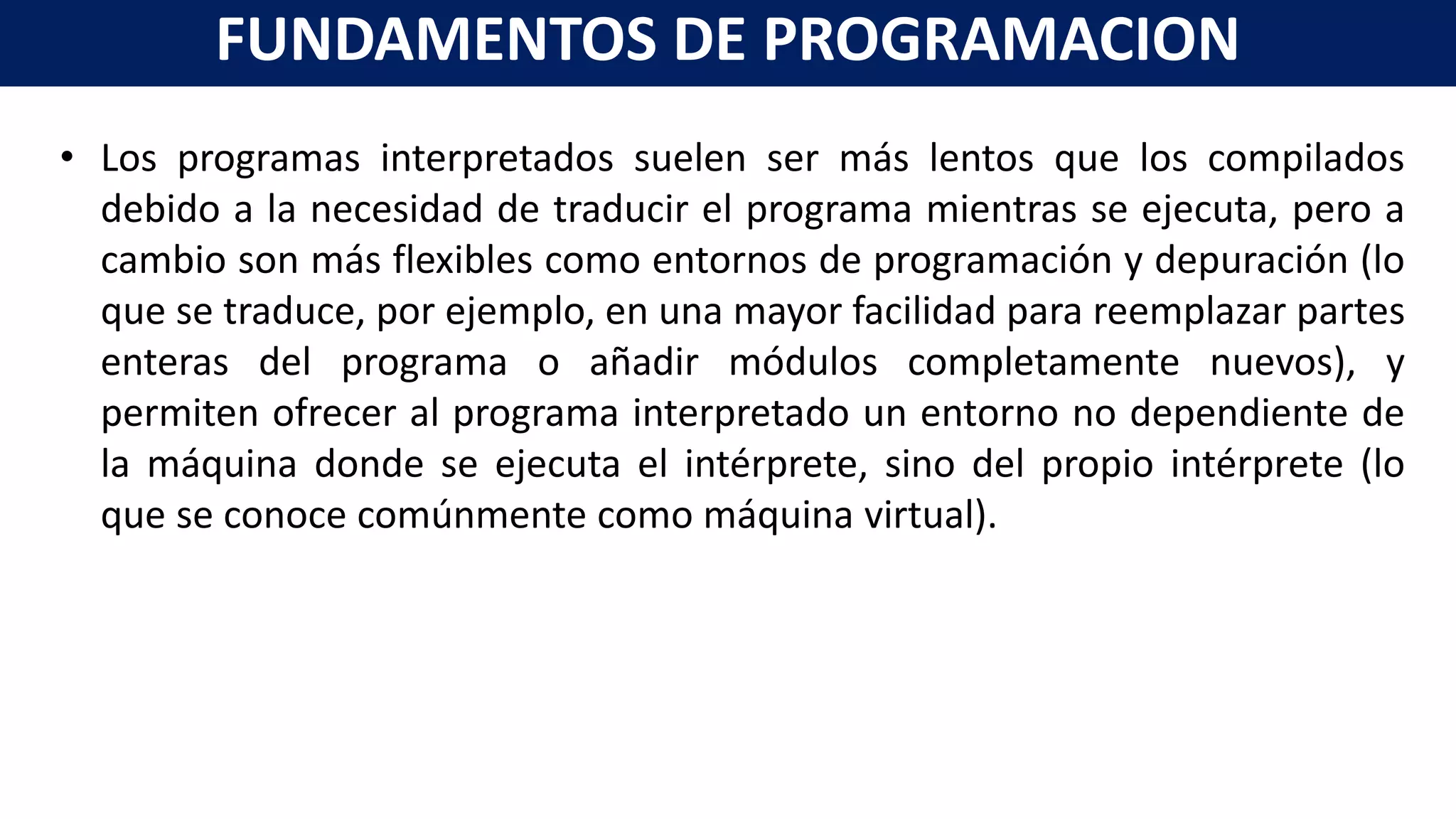 • Los programas interpretados suelen ser más lentos que los compilados
debido a la necesidad de traducir el programa mientras se ejecuta, pero a
cambio son más flexibles como entornos de programación y depuración (lo
que se traduce, por ejemplo, en una mayor facilidad para reemplazar partes
enteras del programa o añadir módulos completamente nuevos), y
permiten ofrecer al programa interpretado un entorno no dependiente de
la máquina donde se ejecuta el intérprete, sino del propio intérprete (lo
que se conoce comúnmente como máquina virtual).
FUNDAMENTOS DE PROGRAMACION
 