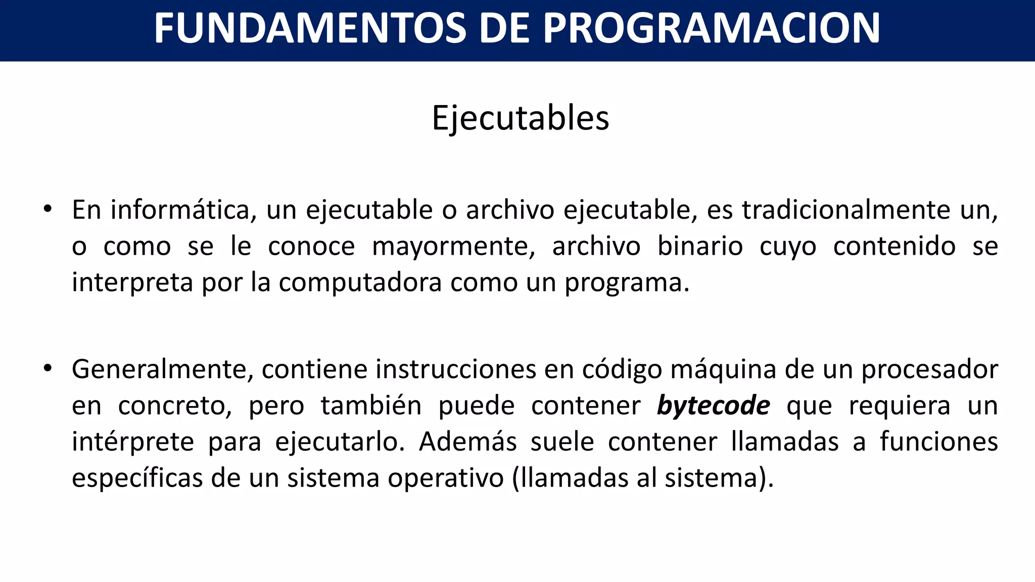 Ejecutables
• En informática, un ejecutable o archivo ejecutable, es tradicionalmente un,
o como se le conoce mayormente, archivo binario cuyo contenido se
interpreta por la computadora como un programa.
• Generalmente, contiene instrucciones en código máquina de un procesador
en concreto, pero también puede contener bytecode que requiera un
intérprete para ejecutarlo. Además suele contener llamadas a funciones
específicas de un sistema operativo (llamadas al sistema).
FUNDAMENTOS DE PROGRAMACION
 